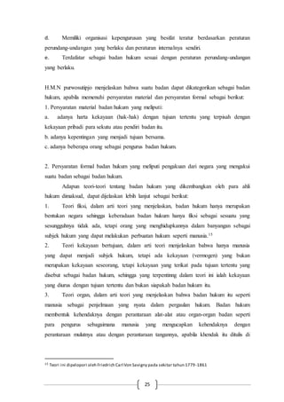 25
d. Memiliki organisasi kepengurusan yang besifat teratur berdasarkan peraturan
perundang-undangan yang berlaku dan peraturan internalnya sendiri.
e. Terdafatar sebagai badan hukum sesuai dengan peraturan perundang-undangan
yang berlaku.
H.M.N purwosutipjo menjelaskan bahwa suatu badan dapat dikategorikan sebagai badan
hukum, apabila memenuhi persyaratan material dan persyaratan formal sebagai berikut:
1. Persyaratan material badan hukum yang meliputi:
a. adanya harta kekayaan (hak-hak) dengan tujuan tertentu yang terpisah dengan
kekayaan pribadi para sekutu atau pendiri badan itu.
b. adanya kepentingan yang menjadi tujuan bersama.
c. adanya beberapa orang sebagai pengurus badan hukum.
2. Persyaratan formal badan hukum yang meliputi pengakuan dari negara yang mengakui
suatu badan sebagai badan hukum.
Adapun teori-teori tentang badan hukum yang dikembangkan oleh para ahli
hukum dimaksud, dapat dijelaskan lebih lanjut sebagai berikut:
1. Teori fiksi, dalam arti teori yang menjelaskan, badan hukum hanya merupakan
bentukan negara sehingga keberadaan badan hukum hanya fiksi sebagai sesuatu yang
sesungguhnya tidak ada, tetapi orang yang menghidupkannya dalam banyangan sebagai
subjek hukum yang dapat melakukan perbuatan hukum seperti manusia.15
2. Teori kekayaan bertujuan, dalam arti teori menjelaskan bahwa hanya manusia
yang dapat menjadi subjek hukum, tetapi ada kekayaan (vermogen) yang bukan
merupakan kekayaan seseorang, tetapi kekayaan yang terikat pada tujuan tertentu yang
disebut sebagai badan hukum, sehingga yang terpentinng dalam teori ini ialah kekayaan
yang diurus dengan tujuan tertentu dan bukan siapakah badan hukum itu.
3. Teori organ, dalam arti teori yang menjelaskan bahwa badan hukum itu seperti
manusia sebagai penjelmaan yang nyata dalam pergaulan hukum. Badan hukum
membentuk kehendaknya dengan perantaraan alat-alat atau organ-organ badan seperti
para pengurus sebagaimana manusia yang mengucapkan kehendaknya dengan
perantaraan mulutnya atau dengan perantaraan tangannya, apabila khendak itu ditulis di
15 Teori ini dipelopori oleh Friedrich Carl Von Savigny pada sekitar tahun 1779-1861
 