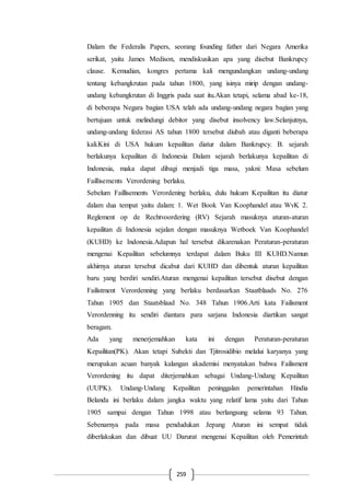 259
Dalam the Federalis Papers, seorang founding father dari Negara Amerika
serikat, yaitu James Medison, mendiskusikan apa yang disebut Bankrupcy
clause. Kemudian, kongres pertama kali mengundangkan undang-undang
tentang kebangkrutan pada tahun 1800, yang isinya mirip dengan undang-
undang kebangkrutan di Inggris pada saat itu.Akan tetapi, selama abad ke-18,
di beberapa Negara bagian USA telah ada undang-undang negara bagian yang
bertujuan untuk melindungi debitor yang disebut insolvency law.Selanjutnya,
undang-undang federasi AS tahun 1800 tersebut diubah atau diganti beberapa
kali.Kini di USA hukum kepailitan diatur dalam Bankrupcy. B. sejarah
berlakunya kepailitan di Indonesia Dalam sejarah berlakunya kepailitan di
Indonesia, maka dapat dibagi menjadi tiga masa, yakni: Masa sebelum
Faillisements Verordening berlaku.
Sebelum Faillisements Verordening berlaku, dulu hukum Kepailitan itu diatur
dalam dua tempat yaitu dalam: 1. Wet Book Van Koophandel atau WvK 2.
Reglement op de Rechtvoordering (RV) Sejarah masuknya aturan-aturan
kepailitan di Indonesia sejalan dengan masuknya Wetboek Van Koophandel
(KUHD) ke Indonesia.Adapun hal tersebut dikarenakan Peraturan-peraturan
mengenai Kepailitan sebelumnya terdapat dalam Buku III KUHD.Namun
akhirnya aturan tersebut dicabut dari KUHD dan dibentuk aturan kepailitan
baru yang berdiri sendiri.Aturan mengenai kepailitan tersebut disebut dengan
Failistment Verordenning yang berlaku berdasarkan Staatblaads No. 276
Tahun 1905 dan Staatsblaad No. 348 Tahun 1906.Arti kata Failisment
Verordenning itu sendiri diantara para sarjana Indonesia diartikan sangat
beragam.
Ada yang menerjemahkan kata ini dengan Peraturan-peraturan
Kepailitan(PK). Akan tetapi Subekti dan Tjitrosidibio melalui karyanya yang
merupakan acuan banyak kalangan akademisi menyatakan bahwa Failisment
Verordening itu dapat diterjemahkan sebagai Undang-Undang Kepailitan
(UUPK). Undang-Undang Kepailitan peninggalan pemerintahan Hindia
Belanda ini berlaku dalam jangka waktu yang relatif lama yaitu dari Tahun
1905 sampai dengan Tahun 1998 atau berlangsung selama 93 Tahun.
Sebenarnya pada masa pendudukan Jepang Aturan ini sempat tidak
diberlakukan dan dibuat UU Darurat mengenai Kepailitan oleh Pemerintah
 
