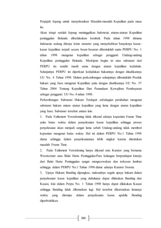 260
Penjajah Jepang untuk menyelesaikan Masalah-masalah Kepailitan pada masa
itu.
Akan tetapi setelah Jepang meninggalkan Indonesia aturan-aturan Kepailitan
peninggalan Belanda diberlakukan kembali. Pada tahun 1998 dimana
Indonesia sedang diterpa krisis moneter yang menyebabkan banyaknya kasus-
kasus kepailitan terjadi secara besar-besaran dibentuklah suatu PERPU No. 1
tahun 1998 mengenai kepailitan sebagai pengganti Undang-undang
Kepailitan peninggalan Belanda. Meskipun begitu isi atau substansi dari
PERPU itu sendiri masih sama dengan aturan kepailitan terdahulu.
Selanjutnya PERPU ini diperkuat kedudukan hukumnya dengan diisahkannya
UU No. 4 Tahun 1998. Dalam perkembangan selanjutnya dibentuklah Produk
hukum yang baru mengenai Kepailitan yaitu dengan disahkannya UU No. 37
Tahun 2004 Tentang Kepailitan Dan Penundaan Kewajiban Pembayaran
sebagai pengganti UU No. 4 tahun 1998.
Perkembangan Substansi Hukum Terdapat sebahagian perubahan mengenai
substansi hukum antara aturan kepailitan yang lama dengan aturan kepailitan
yang baru. Substansi tersebut antara lain:
1. Pada Failisment Verordenning tidak dikenal adanya kepastian Frame Time
yaitu batas waktu dalam penyelesaian kasus kepailitan sehingga proses
penyelesaian akan menjadi sangat lama sebab Undang-undang tidak memberi
kepastian mengenai batas waktu. Hal ini dalam PERPU No.1 Tahun 1998
diatur sehingga dalam penyelesaiannya lebih singkat karena ditentukan
masalah Frame Time.
2. Pada Failisment Verordening hanya dikenal satu Kurator yang bernama
Weestcomer atau Balai Harta Peninggalan.Para kalangan berpendapat kinerja
dari Balai Harta Peninggalan sangat mengecewakan dan terkesan lamban
sehingga dalam PERPU No.1 Tahun 1998 diatur adanya Kurator Swasta.
3. Upaya Hukum Banding dipangkas, maksudnya segala upaya hukum dalam
penyelesaian kasus kepailitan yang dahulunya dapat dilakukan Banding dan
Kasasi, kini dalam Perpu No. 1 Tahun 1998 hanya dapat dilakukan Kasasi
sehingga Banding tidak dibenarkan lagi. Hal tersebut dikarenakan lamanya
waktu yang ditempu dalam penyelesaian kasus apabila Banding
diperbolehkan.
 
