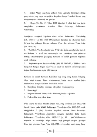 261
4. Dalam Aturan yang baru terdapat Asas Verplichte Proccurure stelling
yang artinya yang dapat mengajukan kepailitan hanya Penasihat Hukum yang
telah mempunyai/memiliki izin praktek.
5. Dalam UU No. 37 Tahun 2004 ditambah 1 pihak lagi yang dapat
mengjaukan permohonan kepailitan. Masa berlakunya Faillisements
Verordening.
Selanjutnya mengenai kepailitan diatur dalam Faillisements Verordening
(Stb. 1905-217 jo Stb. 1906-348).Peraturan kepailitan ini sebenarnya hanya
berlaku bagi golongan Eropah, golongan Cina, dan golongan Timur Asing
(Stb.1924-556).
1. Wet Book Van Koophandel atau WvK buku ketiga yang berjudul Van de
voorzieningen in geval van onvormogen van kooplieden atau peraturan
tentang ketidakmampuan pedagang. Peraturan ini adalah peraturan kepailitan
untuk pedagang.
2. Reglement op de Rechtvoordering (RV) Stb 1847-52 jo 1849-63, buku
ketiga bab ketujuh dengan judul Van de staat van kenneljk onvermogen atau
tentang keadaan nyata-nyata tidak mampu.
Peraturan ini adalah Peraturan Kepailitan bagi orang-orang bukan pedagang.
Akan tetapi ternyata dalam pelaksanaanya, kedua aturan tersebut justru
menimbulkan banyak kesulitan antara lain adalah:
1. Banyaknya formalitas sehingga sulit dalam pelaksanaannya,
2. Biaya tinggi.
3. Pengaruh kreditur terlalu sedikit terhadap jalannya kepailitan.
4. Perlu waktu yang cukup lama.
Oleh karena itu maka dibuatlah aturan baru, yang sederhana dan tidak perlu
banyak biaya, maka lahirlah Faillisements Verordening (Stb. 1905-217) untuk
menggantikan 2 (dua) Peraturan Kepailitan tersebut. Masa berlakunya
Faillisements Verordening .Selanjutnya mengenai kepailitan diatur dalam
Faillisements Verordening (Stb. 1905-217 jo Stb. 1906-348).Peraturan
kepailitan ini sebenarnya hanya berlaku bagi golongan Eropah, golongan
Cina, dan golongan Timur Asing (Stb.1924-556).kesulitan yang sangat besar
 