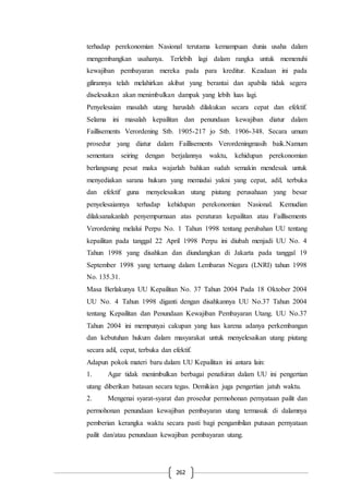 262
terhadap perekonomian Nasional terutama kemampuan dunia usaha dalam
mengembangkan usahanya. Terlebih lagi dalam rangka untuk memenuhi
kewajiban pembayaran mereka pada para kreditur. Keadaan ini pada
gilirannya telah melahirkan akibat yang berantai dan apabila tidak segera
diselesaikan akan menimbulkan dampak yang lebih luas lagi.
Penyelesaian masalah utang haruslah dilakukan secara cepat dan efektif.
Selama ini masalah kepailitan dan penundaan kewajiban diatur dalam
Faillisements Verordening Stb. 1905-217 jo Stb. 1906-348. Secara umum
prosedur yang diatur dalam Faillisements Verordeningmasih baik.Namum
sementara seiring dengan berjalannya waktu, kehidupan perekonomian
berlangsung pesat maka wajarlah bahkan sudah semakin mendesak untuk
menyediakan sarana hukum yang memadai yakni yang cepat, adil, terbuka
dan efektif guna menyelesaikan utang piutang perusahaan yang besar
penyelesaiannya terhadap kehidupan perekonomian Nasional. Kemudian
dilaksanakanlah penyempurnaan atas peraturan kepailitan atau Faillisements
Verordening melalui Perpu No. 1 Tahun 1998 tentang perubahan UU tentang
kepailitan pada tanggal 22 April 1998 Perpu ini diubah menjadi UU No. 4
Tahun 1998 yang disahkan dan diundangkan di Jakarta pada tanggal 19
September 1998 yang tertuang dalam Lembaran Negara (LNRI) tahun 1998
No. 135.31.
Masa Berlakunya UU Kepailitan No. 37 Tahun 2004 Pada 18 Oktober 2004
UU No. 4 Tahun 1998 diganti dengan disahkannya UU No.37 Tahun 2004
tentang Kepailitan dan Penundaan Kewajiban Pembayaran Utang. UU No.37
Tahun 2004 ini mempunyai cakupan yang luas karena adanya perkembangan
dan kebutuhan hukum dalam masyarakat untuk menyelesaikan utang piutang
secara adil, cepat, terbuka dan efektif.
Adapun pokok materi baru dalam UU Kepailitan ini antara lain:
1. Agar tidak menimbulkan berbagai penafsiran dalam UU ini pengertian
utang diberikan batasan secara tegas. Demikian juga pengertian jatuh waktu.
2. Mengenai syarat-syarat dan prosedur permohonan pernyataan pailit dan
permohonan penundaan kewajiban pembayaran utang termasuk di dalamnya
pemberian kerangka waktu secara pasti bagi pengambilan putusan pernyataan
pailit dan/atau penundaan kewajiban pembayaran utang.
 