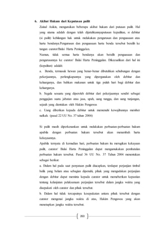 263
6. Akibat Hukum dari Keputusan pailit
Zainal Asikin, menguraikan beberapa akibat hukum dari putusan pailit. Hal
yang utama adalah dengan telah dijatuhkannyaputusan kepailitan, si debitur
(si pailit) kehilangan hak untuk melakukan pengurusan dan penguasaan atas
harta bendanya.Pengurusan dan penguasaan harta benda tersebut beralih ke
tangan curator/Balai Harta Peninggalan.
Namun, tidak semua harta bendanya akan beralih penguasaan dan
pengurusannya ke curator/ Balai Harta Peninggalan. Dikecualikan dari hal ini
(kepalitan) adalah:
a. Benda, termasuk hewan yang benar-benar dibutuhkan sehubungan dengan
pekerjaannya, perlengkapannya yang dipergunakan oleh debitur dan
keluarganya, dan bahkan makanan untuk tiga puluh hari bagi debitur dan
keluarganya.
b. Segala sesuatu yang diperoleh debitur dari pekerjaannya sendiri sebagai
penggajian suatu jabatan atau jasa, upah, uang tunggu, dan uang tunjangan,
sejauh yang dientukan oleh Hakim Pengawas
c. Uang diberikan kepada debitur untuk memenuhi kewajibannya member
nafkah. (pasal 22 UU No. 37 tahun 2004)
Si pailit masih diperkenankan untuk melakukan perbuatan-perbuatan hukum
apabila dengan perbuatan hukum tersebut akan menambah harta
kekayaannya.
Apabila ternyata di kemudian hari, perbuatan hukum itu merugikan kekayaan
pailit, curator/ Balai Harta Peninggalan dapat mengumukakan pembatalan
perbuatan hukum tersebut. Pasal 36 UU No. 37 Tahun 2004 menentukan
sebagai berikut:
a. Dalam hal pada saat penyataan pailit diucapkan, terdapat perjanjian timbal
balik yang belum atau sebagian dipenuhi, pihak yang mengadakan perjanjian
dengan debitur dapat meminta kepada curator untuk memeberikan kepastian
tentang kelanjutan pelaksanaan perjanjian tersebut dalam jangka waktu yang
disepakati oleh curator dan pihak tersebut.
b. Dalam hal tidak tercapainya kesepakatan antara pihak tersebut dengan
curator mengenai jangka waktu di atas, Hakim Pengawas yang akan
menetapkan jangka waktu tersebut.
 