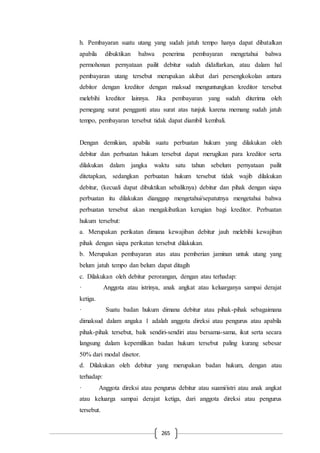 265
h. Pembayaran suatu utang yang sudah jatuh tempo hanya dapat dibatalkan
apabila dibuktikan bahwa penerima pembayaran mengetahui bahwa
permohonan pernyataan pailit debitur sudah didaftarkan, atau dalam hal
pembayaran utang tersebut merupakan akibat dari persengkokolan antara
debitor dengan kreditor dengan maksud menguntungkan kreditor tersebut
melebihi kreditor lainnya. Jika pembayaran yang sudah diterima oleh
pemegang surat pengganti atau surat atas tunjuk karena memang sudah jatuh
tempo, pembayaran tersebut tidak dapat diambil kembali.
Dengan demikian, apabila suatu perbuatan hukum yang dilakukan oleh
debitur dan perbuatan hukum tersebut dapat merugikan para kreditor serta
dilakukan dalam jangka waktu satu tahun sebelum pernyataan pailit
ditetapkan, sedangkan perbuatan hukum tersebut tidak wajib dilakukan
debitur, (kecuali dapat dibuktikan sebaliknya) debitur dan pihak dengan siapa
perbuatan itu dilakukan dianggap mengetahui/sepatutnya mengetahui bahwa
perbuatan tersebut akan mengakibatkan kerugian bagi kreditor. Perbuatan
hukum tersebut:
a. Merupakan perikatan dimana kewajiban debitur jauh melebihi kewajiban
pihak dengan siapa perikatan tersebut dilakukan.
b. Merupakan pembayaran atas atau pemberian jaminan untuk utang yang
belum jatuh tempo dan belum dapat ditagih
c. Dilakukan oleh debitur perorangan, dengan atau terhadap:
· Anggota atau istrinya, anak angkat atau keluarganya sampai derajat
ketiga.
· Suatu badan hukum dimana debitur atau pihak-pihak sebagaimana
dimaksud dalam angaka 1 adalah anggota direksi atau pengurus atau apabila
pihak-pihak tersebut, baik sendiri-sendiri atau bersama-sama, ikut serta secara
langsung dalam kepemilikan badan hukum tersebut paling kurang sebesar
50% dari modal disetor.
d. Dilakukan oleh debitur yang merupakan badan hukum, dengan atau
terhadap:
· Anggota direksi atau pengurus debitur atau suami/istri atau anak angkat
atau keluarga sampai derajat ketiga, dari anggota direksi atau pengurus
tersebut.
 