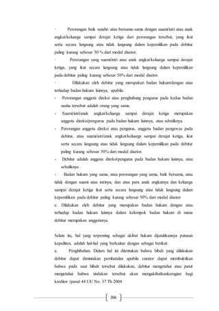266
· Perorangan baik sendiri atau bersama-sama dengan suami/istri atau anak
angkat/keluarga sampai derajat ketiga dari perorangan tersebut, yang ikut
serta secara langsung atau tidak langsung dalam kepemilikan pada debitur
paling kurang sebesar 50 % dari modal disetor.
· Perorangan yang suami/istri atau anak angkat/keluarga sampai derajat
ketiga, yang ikut secara langsung atau tidak langsung dalam kepemilikan
pada debitur paling kurang sebesar 50% dari modal disetor.
· Dilakukan oleh debitur yang merupakan badan hukum/dengan atau
terhadap badan hukum lainnya, apabila:
- Perorangan anggota direksi atau penghubung pengurus pada kedua badan
usaha tersebut adalah orang yang sama.
- Suami/istri/anak angkat/keluarga sampai derajat ketiga merupakan
anggota direksi/pengurus pada badan hukum lainnya, atau sebaliknya
- Perorangan anggota direksi atau pengurus, anggota badan pengawas pada
debitur, atau suami/istri/anak angkat/keluarga sampai derajat ketiga, ikut
serta secara langsung atau tidak langsung dalam kepemilikan pada debitur
paling kurang sebesar 50% dari modal disetor.
- Debitur adalah anggota direksi/pengurus pada badan hukum lainnya, atau
sebaliknya.
- Badan hukum yang sama, atau perorangan yang sama, baik bersama, atau
tidak dengan suami atau istrinya, dan atau para anak angkatnya dan keluarga
sampai derajat ketiga ikut serta secara langsung atau tidak langsung dalam
kepemilikan pada debitur paling kurang sebesar 50% dari modal disetor
e. Dilakukan oleh debitur yang merupakan badan hukum dengan atau
terhadap badan hukum lainnya dalam kelompok badan hukum di mana
debitur merupakan anggotanya.
Selain itu, hal yang terpenting sebagai akibat hukum dijatuhkannya putusan
kepailitan, adalah hal-hal yang berkaitan dengan sebagai berikut:
a. Penghibahan. Dalam hal ini ditentukan bahwa hibah yang dilakukan
debitur dapat dimintakan pembatalan apabila curator dapat membuktikan
bahwa pada saat hibah tersebut dilakukan, debitur mengetahui atau patut
mengetahui bahwa tindakan tersebut akan mengakibatkankerugian bagi
kreditor (pasal 44 UU No. 37 Th 2004
 