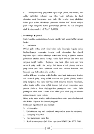 267
b. Pembayaran utang yang belum dapat ditagih (belum jatuh tempo), atau
debitur melakukan perbuatan yang tidak wajiib, perbuatan itu dapat
dibatalkan demi keselamatan harta pailit. Hal tersebut harus dibuktikan
bahwa pada waktu dilakukannya perbuatan tersebut, baik debitur maupun
pihak ketiga mengetahui bahwa perbuatannya (debitur) itu akan merugikan
pihak kreditor (pasal 45 UU No. 37 Th 2004).
7. Berakhirnya Kepailitan
Suatu kepailitan dapatdikatakan berakhir apabila telah terjadi hal-hal sebagai
berikut.
a. Perdamaian
Debitur pailit berhak untuk menawarkan suatu perdamaian kepada semua
kreditor.Rencana perdamaian tersebut wajib dibicarakan dan diambil
keputusan segera setelah selesainya pencocokan piutang. Keputusan rencana
perdamaian diterima apabila disetujui dalam rapat kreditor oleh lebih dari
seperdua jumlah kreditor konkuren yang hadir dalam rapat dan yang
mewakili paling sedikit dua pertiga dari jumlah seluruh piutang konkuren
yang diakui atau untuk sementara diakui oleh kreditor konkuren atau
kuasanya yang hadir dalam rapat tersebut.
Apabila lebih dari seperdua jumlah kreditor yang hadir dalam rapat kreditor
dan mewakili paling paling sedikit seperdua dari jumlah piutang kreditor
yang mempunyai hak suara menyetujui untuk menerima rencana perdamaian,
dalam jangka waktu paling sedikit delapan hari setelah pemungutan suara
pertama diadakan, harus diselenggarakan pemungutan suara kedua. Pada
pemungutan suara kedua kreditor tidak terikat pada suara yang dikeluarkan
pada pemungutan suara pertama.
Dalam setiap rapat kreditor wajib dibuatkan berita acara yang ditandatangani
oleh Hakim Pengawas dan panitera pengganti.
Berita acara rapat tersebut harus memuat:
1. Isi perdamaian
2. Nama kreditor yang hadir dan berhak mengeluarkan suara dan menghadap
3. Suara yang dikeluarkan
4. Hasil pemungutan suara, dan
5. Segala sesuatu yang terjadi dalam rapat (pasal 154 UU No. 37 Th 2004)
 