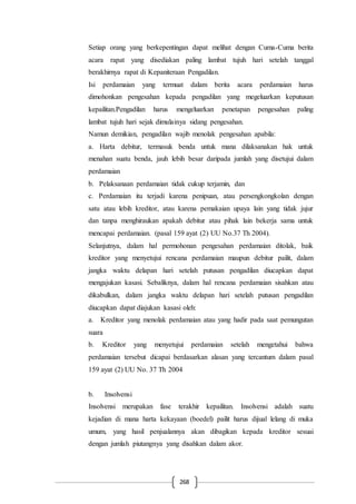 268
Setiap orang yang berkepentingan dapat melihat dengan Cuma-Cuma berita
acara rapat yang disediakan paling lambat tujuh hari setelah tanggal
berakhirnya rapat di Kepaniteraan Pengadilan.
Isi perdamaian yang termuat dalam berita acara perdamaian harus
dimohonkan pengesahan kepada pengadilan yang megeluarkan keputusan
kepailitan.Pengadilan harus mengeluarkan penetapan pengesahan paling
lambat tujuh hari sejak dimulainya sidang pengesahan.
Namun demikian, pengadilan wajib menolak pengesahan apabila:
a. Harta debitur, termasuk benda untuk mana dilaksanakan hak untuk
menahan suatu benda, jauh lebih besar daripada jumlah yang disetujui dalam
perdamaian
b. Pelaksanaan perdamaian tidak cukup terjamin, dan
c. Perdamaian itu terjadi karena penipuan, atau persengkongkolan dengan
satu atau lebih kreditor, atau karena pemakaian upaya lain yang tidak jujur
dan tanpa menghiraukan apakah debitur atau pihak lain bekerja sama untuk
mencapai perdamaian. (pasal 159 ayat (2) UU No.37 Th 2004).
Selanjutnya, dalam hal permohonan pengesahan perdamaian ditolak, baik
kreditor yang menyetujui rencana perdamaian maupun debitur pailit, dalam
jangka waktu delapan hari setelah putusan pengadilan diucapkan dapat
mengajukan kasasi. Sebaliknya, dalam hal rencana perdamaian sisahkan atau
dikabulkan, dalam jangka waktu delapan hari setelah putusan pengadilan
diucapkan dapat diajukan kasasi oleh:
a. Kreditor yang menolak perdamaian atau yang hadir pada saat pemungutan
suara
b. Kreditor yang menyetujui perdamaian setelah mengetahui bahwa
perdamaian tersebut dicapai berdasarkan alasan yang tercantum dalam pasal
159 ayat (2) UU No. 37 Th 2004
b. Insolvensi
Insolvensi merupakan fase terakhir kepailitan. Insolvensi adalah suatu
kejadian di mana harta kekayaan (boedel) pailit harus dijual lelang di muka
umum, yang hasil penjualannya akan dibagikan kepada kreditor sesuai
dengan jumlah piutangnya yang disahkan dalam akor.
 