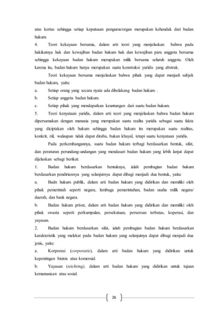 26
atas kertas sehingga setiap keputusan pengurus/organ merupakan kehendak dari badan
hukum.
4. Teori kekayaan bersama, dalam arti teori yang menjelaskan bahwa pada
hakikatnya hak dan kewajiban badan hukum hak dan kewajiban para anggota bersama
sehingga kekayaan badan hukum merupakan milik bersama seluruh anggota. Oleh
karena itu, badan hukum hanya merupakan suatu konstruksi yuridis yang abstrak.
Teori kekayaan bersama menjelaskan bahwa pihak yang dapat menjadi subjek
badan hukum, yaitu:
a. Setiap orang yang secara nyata ada dibelakang badan hukum .
b. Setiap anggota badan hukum.
c. Setiap pihak yang mendapatkan keuntungan dari suatu badan hukum.
5. Teori kenyataan yuridis, dalam arti teori yang menjelaskan bahwa badan hukum
dipersamakan dengan manusia yang merupakan suatu realita yuridis sebagai suatu fakta
yang diciptakan oleh hukum sehingga badan hukum itu merupakan suatu realitas,
konkrit, riil, walaupun tidak dapat diraba, bukan khayal, tetapi suatu kenyataan yuridis.
Pada perkembangannya, suatu badan hukum terbagi berdasarkan bentuk, sifat,
dan peraturan perundang-undangan yang mendasari badan hukum yang lebih lanjut dapat
dijelaskan sebagi berikut:
1. Badan hukum berdasarkan bentuknya, ialah pembagian badan hukum
berdasarkan pendiriannya yang selanjutnya dapat dibagi menjadi dua bentuk, yaitu:
a. Badn hukum publik, dalam arti badan hukum yang didirikan dan memiliki oleh
pihak pemerintah seperti negara, lembaga pemerintahan, badan usaha milik negara/
daerah, dan bank negara.
b. Badan hukum privat, dalam arti badan hukum yang didirikan dan memiliki oleh
pihak swasta seperti perkumpulan, persekutuan, perseroan terbatas, koperasi, dan
yayasan.
2. Badan hukum berdasarkan sifat, ialah pembagian badan hukum berdasarkan
karakteristik yang melekat pada badan hukum yang selanjutnya dapat dibagi menjadi dua
jenis, yaitu:
a. Korporasi (corporatie), dalam arti badan hukum yang didirikan untuk
kepentingan bisinis atau komersial.
b. Yayasan (stichting), dalam arti badan hukum yang didirikan untuk tujuan
kemanusiaan atau sosial.
 