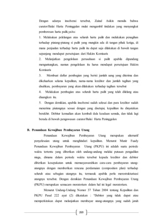 269
Dengan adanya insolvensi tersebut, Zainal Asikin menulis bahwa
curator/Balai Harta Peninggalan mulai mengambil tindakan yang menyangkut
pemberesan harta pailit,yaitu:
1. Melakukan pelelangan atas seluruh harta pailit dan melakukan penagihan
terhadap piutang-piutang si pailit yang mungkin ada di tangan pihak ketiga, di
mana penjualan terhadap harta pailit itu dapat saja dilakukan di bawah tangan
sepanjang mendapat persetujuan dari Hakim Komisaris
2. Melanjutkan pengelolaan perusahaan si pailit apabila dipandang
menguntungkan, namun pengelolaan itu harus mendapat persetujuan Hakim
Komisaris
3. Membuat daftar pembagian yang berisi: jumlah uang yang diterima dan
dikeluarkan selama kepailitan, nama-nama kreditor dan jumlah tagihan yang
disahkan, pembayaran yang akan dilakukan terhadap tagihan tersebut
4. Melakukan pembagian atas seluruh harta pailit yang telah dilelang atau
diuangkan itu.
5. Dengan demikian, apabila insolvensi sudah selesai dan para kreditor sudah
menerima piutangnya sesuai dengan yang disetujui, kepailitan itu dinyatakan
berakhir. Debitur kemudian akan kembali dala keadaan semula, dan tidak lagi
berada di bawah pengawasan curator/Balai Harta Peninggalan
B. Penundaan Kewajiban Pembayaran Utang
Penundaan Kewajiban Pembayaran Utang merupakan alternatif
penyelesaian utang untuk menghindari kepailitan. Menurut Munir Fuady
Penundaan Kewajiban Pembayaran Utang (PKPU) ini adalah suatu periode
waktu tertentu yang diberikan oleh undang-undang melalui putusan pengadilan
niaga, dimana dalam periode waktu tersebut kepada kreditor dan debitor
diberikan kesepakatan untuk memusyawarahkan cara-cara pembayaran utang-
utangnya dengan memberikan rencana perdamaian (composition plan) terhadap
seluruh atau sebagian utangnya itu, termasuk apabila perlu merestrukturisasi
utangnya tersebut. Dengan demikian Penundaan Kewajiban Pembayaran Utang
(PKPU) merupakan semacam moratorium dalam hal ini legal moratorium.
Menurut Undang-Undang Nomor 37 Tahun 2004 tentang Kepailitan dan
PKPU Pasal 222 ayat (2) dikatakan : “Debitor yang tidak dapat atau
memperkirakan dapat melanjutkan membayar utang-utangnya yang sudah jatuh
 