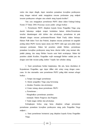 270
waktu dan dapat ditagih, dapat memohon penundaan kewajiban pembayaran
utang dengan maksud untuk mengajukan rencana perdamaian yang meliputi
tawaran pembayaran sebagian atau seluruh utang kepada kreditor”.
Tata cara mengajukan permohonan PKPU diatur dalam Undang-Undang
Nomro 37 Tahun 2004. Prosesnya secara yuridis sebagai berikut :
1. Permohoann PKPU ditujukan kepada Ketua Pengadilan Niaga yang
daerah hukumnya meliputi tempat kedudukan hukum debitor.Permohonan
tersebut ditandatangani oleh debitor dan advokatnya, permohonan ini pula
dilampiri dengan rencana perdamaian.Menurut Munir Fuady dalam bukunya
Hukum Pailit dalam Teori dan Praktek, lampiran rencana perdamain ini sangatlah
penting dalam PKPU karena tujuan utama dari PKPU ialah agar para pihak dapat
mencapai perdamain. Dalam hal pemohon adalah Debitor, permohonan
penundaan kewajiban pembayaran utang harus disertai daftar yang memuat sifat,
jumlah piutang, dan utang Debitor beserta surat bukti secukupnya. Dalam hal
pemohon adalah Kreditor, Pengadilan wajib memanggil Debitor melalui juru sita
dengan surat kilat tercatat paling lambat 7 (tujuh) hari sebelum sidang
2. Surat permohonan berikut lampirannya, bila ada, harus disediakan di
Kepaniteraan Pengadilan, agar dapat dilihat oleh setiap orang dengan cuma-
cuma. Isi dan sistematika surat permohonan PKPU paling tidak memuat sebagai
berikut :
a. Tempat dan tanggal permohonan
b. Alamat pengadilan Niaga yang berwenang
c. Identitas Pemohon dan advokatnya
d. Uraian tentang alasan permohonan PKPU
e. Permohonan :
– Mengabulkan permohonan pemohon
– menunjuk Hakim Pengawas dan Pengurus
f. Tanda tangan debitor dan advokatnya
Kelengkapan berkas yang harus disiapkan sebagai persyaratan
permohonan penundaan kewajiban pembayaran utang pada Pengadilan Niaga
meliputi :
a. Surat permohonan bermeterai yang ditujukan kepada Ketua Pengadilan
Niaga;
 