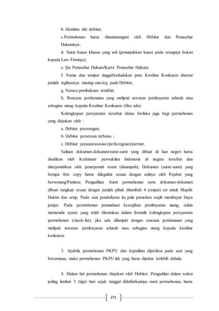 271
b. Identitas diri debitur;
c.Permohonan harus ditandatangani oleh Debitur dan Penasehat
Hukumnya;
d. Surat kuasa khusus yang asli (penunjukkan kuasa pada orangnya bukan
kepada Law Firmnya);
e. Ijin Penasehat Hukum/Kartu Penasehat Hukum;
f. Nama dan tempat tinggal/kedudukan para Kreditur Konkuren disertai
jumlah tagihannya masing-masing pada Debitur;
g. Neraca pembukuan terakhir;
h. Rencana perdamaian yang meliputi tawaran pembayaran seluruh atau
sebagian utang kepada Kreditur Konkuren (Jika ada).
Kelengkapan persyaratan tersebut diatas berlaku juga bagi permohonan
yang diajukan oleh :
a. Debitur perorangan;
b. Debitur perseroan terbatas ;
c. Debitur yayasan/asosiasi/perkongsian/partner.
Salinan dokumen-dokumen/surat-surat yang dibuat di luar negeri harus
disahkan oleh Kedutaan/ perwakilan Indonesia di negara tersebut dan
diterjemahkan oleh penerjemah resmi (disumpah); Dokumen (surat-surat) yang
berupa foto copy harus dilegalisir sesuai dengan aslinya oleh Pejabat yang
berwenang/Panitera Pengadilan; Surat permohonan serta dokumen-dokumen
dibuat rangkap sesuai dengan jumlah pihak ditambah 4 (empat) set untuk Majelis
Hakim dan arsip. Pada saat pendaftaran itu pula pemohon wajib membayar biaya
panjar. Pada permohonan penundaan kewajiban pembayaran utang, selain
memenuhi syarat yang telah ditentukan dalam formulir kelengkapan persyaratan
permohonan (check-list); jika ada dilampiri dengan rencana perdamaian yang
meliputi tawaran pembayaran seluruh atau sebagian utang kepada kreditur
konkuren;
3. Apabila permohonan PKPU dan kepailitan diperiksa pada saat yang
bersamaan, maka permohonan PKPU lah yang harus diputus terlebih dahulu.
4. Dalam hal permohonan diajukan oleh Debitor, Pengadilan dalam waktu
paling lambat 3 (tiga) hari sejak tanggal didaftarkannya surat permohonan, harus
 