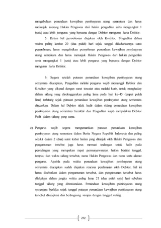 272
mengabulkan penundaan kewajiban pembayaran utang sementara dan harus
menunjuk seorang Hakim Pengawas dari hakim pengadilan serta mengangkat 1
(satu) atau lebih pengurus yang bersama dengan Debitor mengurus harta Debitor.
5. Dalam hal permohonan diajukan oleh Kreditor, Pengadilan dalam
waktu paling lambat 20 (dua puluh) hari sejak tanggal didaftarkannya surat
permohonan, harus mengabulkan permohonan penundaan kewajiban pembayaran
utang sementara dan harus menunjuk Hakim Pengawas dari hakim pengadilan
serta mengangkat 1 (satu) atau lebih pengurus yang bersama dengan Debitor
mengurus harta Debitor.
6. Segera setelah putusan penundaan kewajiban pembayaran utang
sementara diucapkan, Pengadilan melalui pengurus wajib memanggil Debitor dan
Kreditor yang dikenal dengan surat tercatat atau melalui kurir, untuk menghadap
dalam sidang yang diselenggarakan paling lama pada hari ke-45 (empat puluh
lima) terhitung sejak putusan penundaan kewajiban pembayaran utang sementara
diucapkan. Dalam hal Debitor tidak hadir dalam sidang penundaan kewajiban
pembayaran utang sementara berakhir dan Pengadilan wajib menyatakan Debitor
Pailit dalam sidang yang sama.
e) Pengurus wajib segera mengumumkan putusan penundaan kewajiban
pembayaran utang sementara dalam Berita Negara Republik Indonesia dan paling
sedikit dalam 2 (dua) surat kabar harian yang ditunjuk oleh Hakim Pengawas dan
pengumuman tersebut juga harus memuat undangan untuk hadir pada
persidangan yang merupakan rapat permusyawaratan hakim berikut tanggal,
tempat, dan waktu sidang tersebut, nama Hakim Pengawas dan nama serta alamat
pengurus. Apabila pada waktu penundaan kewajiban pembayaran utang
sementara diucapkan sudah diajukan rencana perdamaian oleh Debitor, hal ini
harus disebutkan dalam pengumuman tersebut, dan pengumuman tersebut harus
dilakukan dalam jangka waktu paling lama 21 (dua puluh satu) hari sebelum
tanggal sidang yang direncanakan. Penundaan kewajiban pembayaran utang
sementara berlaku sejak tanggal putusan penundaan kewajiban pembayaran utang
tersebut diucapkan dan berlangsung sampai dengan tanggal sidang.
 