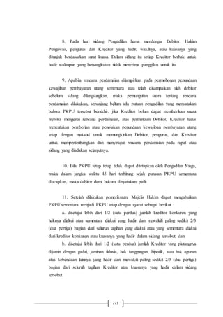 273
8. Pada hari sidang Pengadilan harus mendengar Debitor, Hakim
Pengawas, pengurus dan Kreditor yang hadir, wakilnya, atau kuasanya yang
ditunjuk berdasarkan surat kuasa. Dalam sidang itu setiap Kreditor berhak untuk
hadir walaupun yang bersangkutan tidak menerima panggilan untuk itu.
9. Apabila rencana perdamaian dilampirkan pada permohonan penundaan
kewajiban pembayaran utang sementara atau telah disampaikan oleh debitor
sebelum sidang dilangsungkan, maka pemungutan suara tentang rencana
perdamaian dilakukan, sepanjang belum ada putuan pengadilan yang menyatakan
bahwa PKPU tersebut berakhir. jika Kreditor belum dapat memberikan suara
mereka mengenai rencana perdamaian, atas permintaan Debitor, Kreditor harus
menentukan pemberian atau penolakan penundaan kewajiban pembayaran utang
tetap dengan maksud untuk memungkinkan Debitor, pengurus, dan Kreditor
untuk mempertimbangkan dan menyetujui rencana perdamaian pada rapat atau
sidang yang diadakan selanjutnya.
10. Bila PKPU tetap tetap tidak dapat ditetapkan oleh Pengadilan Niaga,
maka dalam jangka waktu 45 hari terhitung sejak putusan PKPU sementara
diucapkan, maka debitor demi hukum dinyatakan pailit.
11. Setelah dilakukan pemeriksaan, Majelis Hakim dapat mengabulkan
PKPU sementara menjadi PKPU tetap dengan syarat sebagai berikut :
a. disetujui lebih dari 1/2 (satu perdua) jumlah kreditor konkuren yang
haknya diakui atau sementara diakui yang hadir dan mewakili paling sedikit 2/3
(dua pertiga) bagian dari seluruh tagihan yang diakui atau yang sementara diakui
dari kreditor konkuren atau kuasanya yang hadir dalam sidang tersebut; dan
b. disetujui lebih dari 1/2 (satu perdua) jumlah Kreditor yang piutangnya
dijamin dengan gadai, jaminan fidusia, hak tanggungan, hipotik, atau hak agunan
atas kebendaan lainnya yang hadir dan mewakili paling sedikit 2/3 (dua pertiga)
bagian dari seluruh tagihan Kreditor atau kuasanya yang hadir dalam sidang
tersebut.
 