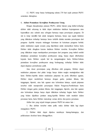 274
12. PKPU tetap hanya berlangsung selama 270 hari sejak putusan PKPU
sementara ditetapkan.
1. Akibat Penundaan Kewajiban Pembayaran Utang
Dengan diucapkannya putusan PKPU, akibat hukum yang timbul terhadap
debitor ialah sekarang ia tidak dapat melakukan tindakan kepengurusan atau
kepemilikan atas seluruh atau sebagian hartanya tanpa persetujuan pengurus. Di
sini ia tetap memiliki hak untuk mengurus hartanya, hanya saja segala tindakan
yang dilakukan terhadap hartanya harus terlebih dahulu meminta persetujuan dari
pengurus Apabila ternyata melanggar ketentuan ini ketentuan pengurus berhak
untuk melakukan segala sesuatu yang diperlukan untuk memastikan bahwa harta
Debitor tidak dirugikan karena tindakan Debitor tersebut. Kewajiban Debitor
yang dilakukan tanpa mendapatkan persetujuan dari pengurus yang timbul setelah
dimulainya penundaan kewajiban pembayaran utang, hanya dapat dibebankan
kepada harta Debitor sejauh hal itu menguntungkan harta Debitor.Selama
penundaan kewajiban pembayaran utang berlangsung, terhadap Debitor tidak
dapat diajukan permohonan pailit.
Atas dasar persetujuan yang diberikan oleh pengurus, Debitor dapat
melakukan pinjaman dari pihak ketiga hanya dalam rangka meningkatkan nilai
harta Debitor.Apabila dalam melakukan pinjaman itu perlu diberikan agunan,
Debitor dapat membebani hartanya dengan gadai, jaminan fidusia, hak
tanggungan, hipotek, atau hak agunan atas kebendaan lainnya, sejauh pinjaman
tersebut telah memperoleh persetujuan Hakim Pengawas.Pembebanan harta
Debitor dengan gadai, jaminan fidusia, hak tanggungan, hipotek, atau hak agunan
atas kebendaan lainnya hanya dapat dilakukan terhadap bagian harta Debitor
yang belum dijadikan jaminan utang.Apabila Debitor telah menikah dalam
persatuan harta, harta Debitor mencakup semua aktiva dan pasiva persatuan.
Akibat lain yang terjadi dengan putusan PKPU ini antara lain :
1. Jika debitur tersebut minta pailit, maka debitur tidak lagi dapat
mengajukan PKPU.
2. Debitur tidak dapat dipaksa membayar hutang-hutangnya, dan
pelaksanaan eksekusi harus ditangguhkan.
 