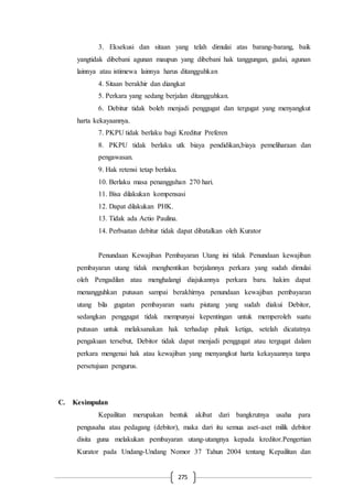 275
3. Eksekusi dan sitaan yang telah dimulai atas barang-barang, baik
yangtidak dibebani agunan maupun yang dibebani hak tanggungan, gadai, agunan
lainnya atau istimewa lainnya harus ditangguhkan
4. Sitaan berakhir dan diangkat
5. Perkara yang sedang berjalan ditangguhkan.
6. Debitur tidak boleh menjadi penggugat dan tergugat yang menyangkut
harta kekayaannya.
7. PKPU tidak berlaku bagi Kreditur Preferen
8. PKPU tidak berlaku utk biaya pendidikan,biaya pemeliharaan dan
pengawasan.
9. Hak retensi tetap berlaku.
10. Berlaku masa penangguhan 270 hari.
11. Bisa dilakukan kompensasi
12. Dapat dilakukan PHK.
13. Tidak ada Actio Paulina.
14. Perbuatan debitur tidak dapat dibatalkan oleh Kurator
Penundaan Kewajiban Pembayaran Utang ini tidak Penundaan kewajiban
pembayaran utang tidak menghentikan berjalannya perkara yang sudah dimulai
oleh Pengadilan atau menghalangi diajukannya perkara baru. hakim dapat
menangguhkan putusan sampai berakhirnya penundaan kewajiban pembayaran
utang bila gugatan pembayaran suatu piutang yang sudah diakui Debitor,
sedangkan penggugat tidak mempunyai kepentingan untuk memperoleh suatu
putusan untuk melaksanakan hak terhadap pihak ketiga, setelah dicatatnya
pengakuan tersebut, Debitor tidak dapat menjadi penggugat atau tergugat dalam
perkara mengenai hak atau kewajiban yang menyangkut harta kekayaannya tanpa
persetujuan pengurus.
C. Kesimpulan
Kepailitan merupakan bentuk akibat dari bangkrutnya usaha para
pengusaha atau pedagang (debitor), maka dari itu semua aset-aset milik debitor
disita guna melakukan pembayaran utang-utangnya kepada kreditor.Pengertian
Kurator pada Undang-Undang Nomor 37 Tahun 2004 tentang Kepailitan dan
 