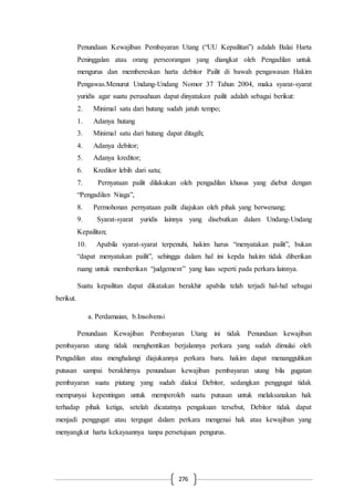 276
Penundaan Kewajiban Pembayaran Utang (“UU Kepailitan”) adalah Balai Harta
Peninggalan atau orang perseorangan yang diangkat oleh Pengadilan untuk
mengurus dan membereskan harta debitor Pailit di bawah pengawasan Hakim
Pengawas.Menurut Undang-Undang Nomor 37 Tahun 2004, maka syarat-syarat
yuridis agar suatu perusahaan dapat dinyatakan pailit adalah sebagai berikut:
2. Minimal satu dari hutang sudah jatuh tempo;
1. Adanya hutang
3. Minimal satu dari hutang dapat ditagih;
4. Adanya debitor;
5. Adanya kreditor;
6. Kreditor lebih dari satu;
7. Pernyataan pailit dilakukan oleh pengadilan khusus yang diebut dengan
“Pengadilan Niaga”,
8. Permohonan pernyataan pailit diajukan oleh pihak yang berwenang;
9. Syarat-syarat yuridis lainnya yang disebutkan dalam Undang-Undang
Kepailitan;
10. Apabila syarat-syarat terpenuhi, hakim harus “menyatakan pailit”, bukan
“dapat menyatakan pailit”, sehingga dalam hal ini kepda hakim tidak diberikan
ruang untuk memberikan “judgement” yang luas seperti pada perkara lainnya.
Suatu kepailitan dapat dikatakan berakhir apabila telah terjadi hal-hal sebagai
berikut.
a. Perdamaian, b.Insolvensi
Penundaan Kewajiban Pembayaran Utang ini tidak Penundaan kewajiban
pembayaran utang tidak menghentikan berjalannya perkara yang sudah dimulai oleh
Pengadilan atau menghalangi diajukannya perkara baru. hakim dapat menangguhkan
putusan sampai berakhirnya penundaan kewajiban pembayaran utang bila gugatan
pembayaran suatu piutang yang sudah diakui Debitor, sedangkan penggugat tidak
mempunyai kepentingan untuk memperoleh suatu putusan untuk melaksanakan hak
terhadap pihak ketiga, setelah dicatatnya pengakuan tersebut, Debitor tidak dapat
menjadi penggugat atau tergugat dalam perkara mengenai hak atau kewajiban yang
menyangkut harta kekayaannya tanpa persetujuan pengurus.
 
