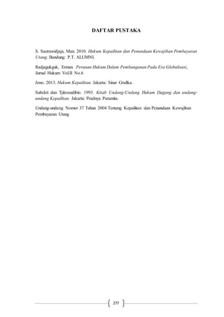 277
DAFTAR PUSTAKA
S. Sastrawidjaja, Man. 2010. Hukum Kepailitan dan Penundaan Kewajiban Pembayaran
Utang. Bandung: P.T. ALUMNI.
Radjagukguk, Erman. Peranan Hukum Dalam Pembangunan Pada Era Globalisasi,
Jurnal Hukum Vol.II No.6
Jono. 2013. Hukum Kepailitan. Jakarta: Sinar Grafika.
Subekti dan Tjitrosudibio. 1993. Kitab Undang-Undang Hukum Dagang dan undang-
undang Kepailitan. Jakarta: Pradnya Paramita.
Undang-undang Nomor 37 Tahun 2004 Tentang Kepailitan dan Penundaan Kewajiban
Pembayaran Utang
 