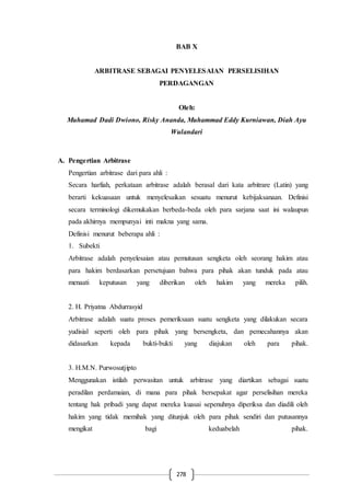 278
BAB X
ARBITRASE SEBAGAI PENYELESAIAN PERSELISIHAN
PERDAGANGAN
Oleh:
Muhamad Dadi Dwiono, Risky Ananda, Muhammad Eddy Kurniawan, Diah Ayu
Wulandari
A. Pengertian Arbitrase
Pengertian arbitrase dari para ahli :
Secara harfiah, perkataan arbitrase adalah berasal dari kata arbitrare (Latin) yang
berarti kekuasaan untuk menyelesaikan sesuatu menurut kebijaksanaan. Definisi
secara terminologi dikemukakan berbeda-beda oleh para sarjana saat ini walaupun
pada akhirnya mempunyai inti makna yang sama.
Definisi menurut beberapa ahli :
1. Subekti
Arbitrase adalah penyelesaian atau pemutusan sengketa oleh seorang hakim atau
para hakim berdasarkan persetujuan bahwa para pihak akan tunduk pada atau
menaati keputusan yang diberikan oleh hakim yang mereka pilih.
2. H. Priyatna Abdurrasyid
Arbitrase adalah suatu proses pemeriksaan suatu sengketa yang dilakukan secara
yudisial seperti oleh para pihak yang bersengketa, dan pemecahannya akan
didasarkan kepada bukti-bukti yang diajukan oleh para pihak.
3. H.M.N. Purwosutjipto
Menggunakan istilah perwasitan untuk arbitrase yang diartikan sebagai suatu
peradilan perdamaian, di mana para pihak bersepakat agar perselisihan mereka
tentang hak pribadi yang dapat mereka kuasai sepenuhnya diperiksa dan diadili oleh
hakim yang tidak memihak yang ditunjuk oleh para pihak sendiri dan putusannya
mengikat bagi keduabelah pihak.
 