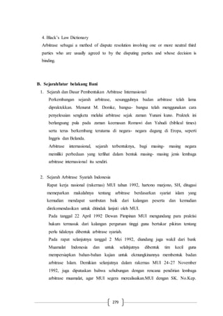279
4. Black’s Law Dictionary
Arbitrase sebagai a method of dispute resolution involving one or more neutral third
parties who are usually agreed to by the disputing parties and whose decision is
binding.
B. Sejarah/latar belakang Bani
1. Sejarah dan Dasar Pembentukan Arbitrase Internasional
Perkembangan sejarah arbitrase, sesungguhnya badan arbitrase telah lama
dipraktekkan. Menurut M. Domke, bangsa- bangsa telah menggunakan cara
penyelesaian sengketa melalui arbitrase sejak zaman Yunani kuno. Praktek ini
berlangsung pula pada zaman keemasan Romawi dan Yahudi (biblical times)
serta terus berkembang terutama di negara- negara dagang di Eropa, seperti
Inggris dan Belanda.
Arbitrase internasional, sejarah terbentuknya, bagi masing- masing negara
memiliki perbedaan yang terlihat dalam bentuk masing- masing jenis lembaga
arbitrase internasional itu sendiri.
2. Sejarah Arbitrase Syariah Indonesia
Rapat kerja nasional (rakernas) MUI tahun 1992, hartono marjono, SH, ditugasi
memeparkan makalahnya tentang arbitrase berdasarkan syariat islam yang
kemudian mendapat sambutan baik dari kalangan peserta dan kemudian
direkomendasikan untuk ditindak lanjuti oleh MUI.
Pada tanggal 22 April 1992 Dewan Pimpinan MUI mengundang para praktisi
hukum termasuk dari kalangan perguruan tinggi guna bertukar pikiran tentang
perlu tidaknya dibentuk arbitrase syariah.
Pada rapat selanjutnya tanggal 2 Mei 1992, diundang juga wakil dari bank
Muamalat Indonesia dan untuk selalnjutnya dibentuk tim kecil guna
mempersiapkan bahan-bahan kajian untuk ekmungkinannya membentuk badan
arbitrase Islam. Demikian selanjutnya dalam rakernas MUI 24-27 November
1992, juga diputuskan bahwa sehubungan dengan rencana pendirian lembaga
arbitrase muamalat, agar MUI segera merealisaikan.MUI dengan SK. No.Kep.
 