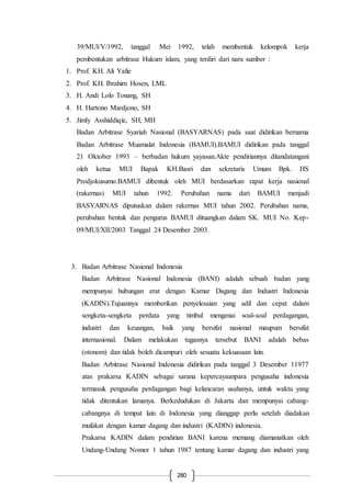 280
39/MUI/V/1992, tanggal Mei 1992, telah membentuk kelompok kerja
pembentukan arbitrase Hukum islam, yang terdiri dari nara sumber :
1. Prof. KH. Ali Yafie
2. Prof. KH. Ibrahim Hosen, LML
3. H. Andi Lolo Tonang, SH
4. H. Hartono Mardjono, SH
5. Jimly Asshiddiqie, SH, MH
Badan Arbitrase Syariah Nasional (BASYARNAS) pada saat didirikan bernama
Badan Arbitrase Muamalat Indonesia (BAMUI).BAMUI didirikan pada tanggal
21 Oktober 1993 – berbadan hukum yayasan.Akte pendiriannya ditandatangani
oleh ketua MUI Bapak KH.Basri dan sekretaris Umum Bpk. HS
Prodjokusumo.BAMUI dibentuk oleh MUI berdasarkan rapat kerja nasional
(rakernas) MUI tahun 1992. Perubahan nama dari BAMUI menjadi
BASYARNAS diputuskan dalam rakernas MUI tahun 2002. Perubahan nama,
perubahan bentuk dan pengurus BAMUI dituangkan dalam SK. MUI No. Kep-
09/MUI/XII/2003 Tanggal 24 Desember 2003.
3. Badan Arbitrase Nasional Indonesia
Badan Arbitrase Nasional Indonesia (BANI) adalah sebuah badan yang
mempunyai hubungan erat dengan Kamar Dagang dan Industri Indonesia
(KADIN).Tujuannya memberikan penyelesaian yang adil dan cepat dalam
sengketa-sengketa perdata yang timbul mengenai soal-soal perdagangan,
industri dan keuangan, baik yang bersifat nasional maupum bersifat
internasional. Dalam melakukan tugasnya tersebut BANI adalah bebas
(otonom) dan tidak boleh dicampuri oleh sesuatu kekuasaan lain.
Badan Arbitrase Nasional Indonesia didirikan pada tanggal 3 Desember 11977
atas prakarsa KADIN sebagai sarana kepercayaanpara pengusaha indonesia
termasuk pengusaha perdagangan bagi kelancaran usahanya, untuk waktu yang
tidak ditentukan lamanya. Berkedudukan di Jakarta dan mempunyai cabang-
cabangnya di tempat lain di Indonesia yang dianggap perlu setelah diadakan
mufakat dengan kamar dagang dan industri (KADIN) indonesia.
Prakarsa KADIN dalam pendirian BANI karena memang diamanatkan oleh
Undang-Undang Nomor 1 tahun 1987 tentang kamar dagang dan industri yang
 
