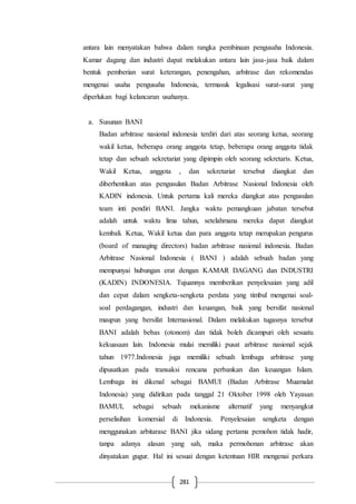 281
antara lain menyatakan bahwa dalam rangka pembinaan pengusaha Indonesia.
Kamar dagang dan industri dapat melakukan antara lain jasa-jasa baik dalam
bentuk pemberian surat keterangan, penengahan, arbitrase dan rekomendas
mengenai usaha pengusaha Indonesia, termasuk legalisasi surat-surat yang
diperlukan bagi kelancaran usahanya.
a. Susunan BANI
Badan arbitrase nasional indonesia terdiri dari atas seorang ketua, seorang
wakil ketua, beberapa orang anggota tetap, beberapa orang anggota tidak
tetap dan sebuah sekretariat yang dipimpin oleh seorang sekretaris. Ketua,
Wakil Ketua, anggota , dan sekretariat tersebut diangkat dan
diberhentikan atas pengusulan Badan Arbitrase Nasional Indonesia oleh
KADIN indonesia. Untuk pertama kali mereka diangkat atas pengusulan
team inti pendiri BANI. Jangka waktu pemangkuan jabatan tersebut
adalah untuk waktu lima tahun, setelahmana mereka dapat diangkat
kembali. Ketua, Wakil ketua dan para anggota tetap merupakan pengurus
(board of managing directors) badan arbitrase nasional indonesia. Badan
Arbitrase Nasional Indonesia ( BANI ) adalah sebuah badan yang
mempunyai hubungan erat dengan KAMAR DAGANG dan INDUSTRI
(KADIN) INDONESIA. Tujuannya memberikan penyelesaian yang adil
dan cepat dalam sengketa-sengketa perdata yang timbul mengenai soal-
soal perdagangan, industri dan keuangan, baik yang bersifat nasional
maupun yang bersifat Internasional. Dalam melakukan tugasnya tersebut
BANI adalah bebas (otonom) dan tidak boleh dicampuri oleh sesuatu
kekuasaan lain. Indonesia mulai memiliki pusat arbitrase nasional sejak
tahun 1977.Indonesia juga memiliki sebuah lembaga arbitrase yang
dipusatkan pada transaksi rencana perbankan dan keuangan Islam.
Lembaga ini dikenal sebagai BAMUI (Badan Arbitrase Muamalat
Indonesia) yang didirikan pada tanggal 21 Oktober 1998 oleh Yayasan
BAMUI, sebagai sebuah mekanisme alternatif yang menyangkut
perselisihan komersial di Indonesia. Penyelesaian sengketa dengan
menggunakan arbitarase BANI jika sidang pertama pemohon tidak hadir,
tanpa adanya alasan yang sah, maka permohonan arbitrase akan
dinyatakan gugur. Hal ini sesuai dengan ketentuan HIR mengenai perkara
 
