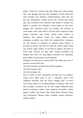 282
perdata. Namun jika termohon yang tidak datang pada sidang pertama
maka akan dipanggil sekali lagi untuk menghadap di muka sidang pada
waktu kemudian yang ditetapkan selambat-lambatnya empat belas hari
lagi sejak dikeluarkannya perintah tersebut. Jika termohon tidak datang
juga, maka pemeriksaan akan diteruskan tanpa hadirnya si termohon dan
tuntutan si pemohon akan dikabulkan, kecuali tuntutan itu oleh BANI
dianggap tidak berdasarkan hukum atau keadilan. Jadi ketentuan ini
sesuai dengan verstek dalam HIR.14 Ini berarti BANI termasuk ke dalam
arbitrase institusional yang bersifat nasional karena arbitrase ini
disediakan oleh organisasi tertentu dan sengaja didirikan untuk
menampung perselisihan yang timbul dari perjanjian.Faktor kesengajaan
dan sifat permanen ini merupakan ciri pembeda dengan arbitrase ad
hoc.Selain itu arbitrase oleh BANI ini sudah ada sebelum sengketa timbul
yang berbeda dengan arbitrase ad hoc.Selain itu arbitrase oleh BANI ini
berdiri untuk selamanya dan tidak bubar meskipun perselisihan yang
ditangani telah selesai dan ruang lingkup keberadaan dan yurisdiksinya
hanya meliputi kawasan negara yang bersangkutan.
Sedangkan alat bukti yang sah menurut BANI dapat dilihat pada pasal 14
peraturan prosedur BANI yaitu :
- Alat bukti keterangan para pihak dalam bentuk pengakuan,
- Alat bukti keterangan saksi
- Alat bukti keterangan ahli.
Pasal 14 BANI ini tidak menyebutkan alat bukti surat atau dokumen.
Namun secara implisit pasal 14 ayat 1 menyatakan bahwa “serta
mengajukan bukti-bukti yang oleh mereka dianggap perlu”, ini berarti
sesuai dengan praktek dan perundang-undangan di Indonesia adalah bukti
surat, persangka (vermoeden) dan alat bukti sumpah. Diharapkan dalam
alternatif penyelesaian sengketa dapat mendorong mewujudkan semakin
tingginya keadilan yang tercapai dalam bidang hukum khususnya hukum
yang berkompetensi ditangani dengan pengadilan ataupun penyelesaian
sengketa alternatif.
 