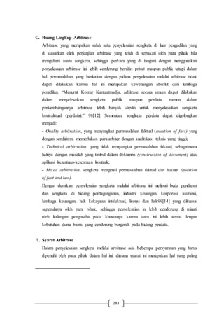 283
C. Ruang Lingkup Arbitrase
Arbitrase yang merupakan salah satu penyelesaian sengketa di luar pengadilan yang
di dasarkan oleh perjanjian arbitrase yang telah di sepakati oleh para pihak bila
mengalami suatu sengketa, sehingga perkara yang di tangani dengan menggunakan
penyelesaian arbitrase ini lebih cenderung bersifat privat maupun publik tetapi dalam
hal permasalahan yang berkaitan dengan pidana penyelesaian melalui arbitrase tidak
dapat dilakukan karena hal ini merupakan kewenangan absolut dari lembaga
peradilan. “Menurut Komar Kantaatmadja, arbitrase secara umum dapat dilakukan
dalam menyelesaikan sengketa publik maupun perdata, namun dalam
perkembangannya arbitrase lebih banyak dipilih untuk menyelesaikan sengketa
kontraktual (perdata).” 98[12] Sementara sengketa perdata dapat digolongkan
menjadi:
- Ouality arbitration, yang menyangkut permasalahan faktual (question of fact) yang
dengan sendirinya memerlukan para arbiter dengan kualitikasi teknis yang tinggi;
- Technical arbitration, yang tidak menyangkut permasalahan faktual, sebagaimana
halnya dengan masalah yang timbul dalam dokumen (construction of document) atau
aplikasi ketentuan-ketentuan kontrak;
- Mixed arbitration, sengketa mengenai permasalahan faktual dan hukum (question
of fact and law).
Dengan demikian penyelesaian sengketa melalui arbitrase ini meliputi beda pendapat
dan sengketa di bidang perdaganganan, industri, keuangan, korporasi, asuransi,
lembaga keuangan, hak kekayaan intelektual, lisensi dan hak99[14] yang dikuasai
sepenuhnya oleh para pihak, sehingga penyelesaian ini lebih cenderung di minati
oleh kalangan pengusaha pada khususnya karena cara ini lebih serasi dengan
kebutuhan dunia bisnis yang cenderung bergerak pada bidang perdata.
D. Syarat Arbitrase
Dalam penyelesaian sengketa melalui arbitrase ada beberapa persyaratan yang harus
dipenuhi oleh para pihak dalam hal ini, dimana syarat ini merupakan hal yang paling
 