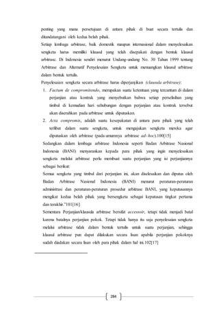 284
penting yang mana persetujuan di antara pihak di buat secara tertulis dan
ditandatangani oleh kedua belah pihak.
Setiap lembaga arbitrase, baik domestik maupun internasional dalam menyelesaikan
sengketa harus memiliki klausul yang telah disepakati dengan bentuk klausul
arbitrase. Di Indonesia sendiri menurut Undang-undang No. 30 Tahun 1999 tentang
Arbitrase dan Alternatif Penyelesaian Sengketa untuk menuangkan klausul arbitrase
dalam bentuk tertulis.
Penyelesaian sengketa secara arbitrase harus diperjanjikan (clausula arbitrase):
1. Factum de compromitendo, merupakan suatu ketentuan yang tercantum di dalam
perjanjian atau kontrak yang menyebutkan bahwa setiap perselisihan yang
timbul di kemudian hari sehubungan dengan perjanjian atau kontrak tersebut
akan diserahkan pada arbitrase untuk diputuskan.
2. Acta compromis, adalah suatu kesepakatan di antara para pihak yang telah
terlibat dalam suatu sengketa, untuk mengajukan sengketa mereka agar
diputuskan oleh arbitrase (pada umumnya arbitrase ad- hoc).100[15]
Sedangkan dalam lembaga arbitrase Indonesia seperti Badan Arbitrase Nasional
Indonesia (BANI) menyarankan kepada para pihak yang ingin menyelesaikan
sengketa melalui arbitrase perlu membuat suatu perjanjian yang isi perjanjiannya
sebagai berikut:
Semua sengketa yang timbul dari perjanjian ini, akan diselesaikan dan diputus oleh
Badan Arbitrase Nasional Indonesia (BANI) menurut peraturan-peraturan
administrasi dan peraturan-peraturan prosedur arbitrase BANI, yang keputusannya
mengikat kedua belah pihak yang bersengketa sebagai keputusan tingkat pertama
dan terakhir.”101[16]
Sementara Perjanjian/klausula arbitrase bersifat accessoir, tetapi tidak menjadi batal
karena batalnya perjanjian pokok. Tetapi tidak hanya itu saja penyelesaian sengketa
melalui arbitrase tidak dalam bentuk tertulis untuk suatu perjanjian, sehingga
klausul arbitrase pun dapat dilakukan secara lisan apabila perjanjian pokoknya
sudah diadakan secara lisan oleh para pihak dalam hal ini.102[17]
 