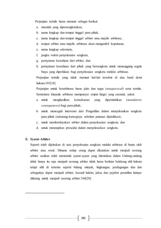285
Perjanjian tertulis harus memuat sebagai berikut:
a. masalah yang dipersengketakan,
b. nama lengkap dan tempat tinggal para pihak,
c. nama lengkap dan tempat tinggal arbiter atau mejelis arbitrase,
d. tempat arbiter atau majelis arbitrase akan mengambil keputusan,
e. nama lengkap sekretaris,
f. jangka waktu penyelesaian sengketa,
g. pernyataan kesediaan dari arbiter, dan
h. pernyataan kesediaan dari pihak yang bersengketa untuk menanggung segala
biaya yang diperlukan bagi penyelesaian sengketa melalui arbitrase.
Perjanjian tertulis yang tidak memuat hal-hal tersebut di atas batal demi
hukum.103[18]
Perjanjian untuk berarbitrase harus jelas dan tegas (unequivocal) serta tertulis.
Sementara klausula arbitrase mempunyai empat fungsi yang esensial, yakni:
a. untuk menghasilkan konsekuensi yang diperintahkan (mandatory
consequences) bagi para pihak;
b. untuk mencegah intervensi dari Pengadilan dalam menyelesaikan sengketa
para pihak (sekurang-kurangnya sebelum putusan dijatuhkan);
c. untuk memberdayakan arbiter dalam penyelesaian sengketa; dan
d. untuk menetapkan prosedur dalam menyelesaikan sengketa.
E. Syarat Arbiter
Seperti telah dijelaskan di atas penyelesaian sengketa melalui arbitrase di bantu oleh
arbiter atau wasit. Dimana setiap orang dapat dikatakan untuk menjadi seorang
arbiter asalkan telah memenuhi syarat-syarat yang ditentukan dalam Undang-undang
tidak hanya itu saja menjadi seorang arbiter tidak harus berlatar belakang ahli hukum
tetapi ahli di tertentu seperti bidang minyak, lingkungan, perdagangan dan lain
sebagainya dapat menjadi arbiter, kecuali hakim, jaksa dan pejabat peradilan lainnya
dilarang untuk menjadi seorang arbiter.104[20]
 