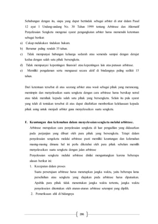 286
Sehubungan dengan itu, siapa yang dapat bertindak sebagai arbiter di atur dalam Pasal
12 ayat 1 Undang-undang No. 30 Tahun 1999 tentang Arbitrase dan Alternatif
Penyelesaian Sengketa mengenai syarat pengangkatan arbiter harus memenuhi ketentuan
sebagai berikut:
a) Cakap melakukan tindakan hukum.
b) Berumur paling rendah 35 tahun.
c) Tidak mempunyai hubungan keluarga sedarah atau semenda sampai dengan derajat
kedua dengan salah satu pihak bersengketa.
d) Tidak mempunyai kepentingan finansial atau kepentingan lain atas putusan arbitrase.
e) Memiliki pengalaman serta menguasai secara aktif di bindangnya paling sedikit 15
tahun.
Dari ketentuan tersebut di atas seorang arbiter atau wasit sebagai pihak yang merancang,
memimpin dan menyelesaikan suatu sengketa dengan cara arbitrase harus bersikap netral
atau tidak memihak kepada salah satu pihak yang bersengketa. Selain itu pula syarat
yang telah di tentukan tersebut di atas dapat ditafsirkan memberikan keleluasaan kepada
pihak asing untuk menjadi arbiter guna menyelesaikan suatu sengketa.
F. Keuntungan dan kelemahan dalam menyelesaian sengketa melalui arbitrase.
Arbitrase merupakan cara penyelesaian sengketa di luar pengadilan yang didasarkan
pada perjanjian yang dibuat oleh para pihak yang bersengketa. Tetapi dalam
penyelesaian sengeketa melalui arbitrase pasti memiliki keuntungan dan kelemahan
masing-masing dimana hal ini perlu diketahui oleh para pihak sebelum memilih
menyelesaikan suatu sengketa dengan jalan arbitrase
Penyelesaian sengketa melalui arbitrase dinilai menguntungkan karena beberapa
alasan berikut ini:
1. Kecepatan dalam proses
Suatu persetujuan arbitrase harus menetapkan jangka waktu, yaitu beberapa lama
perselisihan atau sengketa yang diajukan pada arbitrase harus diputuskan.
Apabila para pihak tidak menentukan jangka waktu tertentu, jangka waktu
penyelesaian ditentukan oleh aturan-aturan arbitrase setempat yang dipilih.
2. Pemeriksaan ahli di bidangnya
 