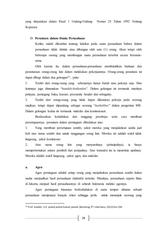 28
yang dinyatakan dalam Pasal 1 Undang-Undang Nomor 25 Tahun 1992 Tentang
Koperasi.
D. Perantara dalam Dunia Perusahaan
Ketika sudah diketahui tentang hakikat pada suatu perusahaan bahwa dalam
perusahaan tidak dirintis atau dibangun oleh satu (1) orang. Akan tetapi oleh
beberapa oarang yang membangun suatu perusahaan tersebut secara bersama-
sama.
Oleh karena itu, dalam perusahaan-perusahaan membutuhkan bantuan dan
perantaraan orang-orang lain dalam melakukan pekerjaannya. Orang-orang perantara ini
dapat dibagi dalam dua golongan16, yaitu:
1. Terdiri dari orang-orang yang sebenarnya hanya buruh atau pekerja saja. Dan
lazimnya juga dinamakan “handels-bedienden”. Dalam golongan ini termasuk misalnya
pelayan, pemegang buku, kassier, procuratie houder dan sebagainy.
2. Terdiri dari orang-orang yang tidak dapat dikatakan pekerja pada seorang
majikan, tetapi dapat dipandang sebagai seorang “lasthebber” dalam pengertian BW.
Dalam golongan kedua ini termasuk makelar dan komissionair.
Berdasarkan kedudukan dan tanggung jawabnya serta cara membuat
persetujuannya, perantara dalam perniagaan dibedakan atas:
1. Yang membuat persetujuan sendiri, yakni mereka yang menjalankan usaha jual
beli atas nama sendiri dan untuk tanggungan orang lain. Mereka ini adalah wakil tidak
langsung, yakni komisioner.
2. Atas nama orang lain yang menyuruhnya (prinsipalnya), ia hanya
mempertemukan antara pembeli dan penjualnya. Atas transaksi itu ia menerima upahnya.
Mereka adalah wakil langsung, yakni agen, dan makelar.
a. Agen
Agen perniagaan adalah setiap orang yang menjalankan perusahaan sendiri dalam
usaha menjualkan hasil perusahaan (industri) tertentu. Misalnya, perusahaan sepetu Bata
di Jakarta, menjual hasil perusahaannya di seluruh Indonesia melalui agennya.
Agen perniagaan biasanya berkedudukan di suatu tempat dimana sebuah
perusahaan mempunyai banyak relasi sehingga perlu untuk menunjuk seorang yang
16 Prof. Subekti, S.H. pokok-pokok hukum perata (Bandung: PT intermesa, 2013) hal.194.
 
