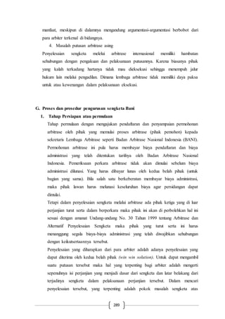 289
manfaat, meskipun di dalamnya mengandung argumentasi-argumentasi berbobot dari
para arbiter terkenal di bidangnya.
4. Masalah putusan arbitrase asing
Penyelesaian sengketa melelui arbitrase internasional memiliki hambatan
sehubungan dengan pengakuan dan pelaksanaan putusannya. Karena biasanya pihak
yang kalah terkadang hartanya tidak mau dieksekusi sehingga menempuh jalur
hukum lain melalui pengadilan. Dimana lembaga arbitrase tidak memiliki daya paksa
untuk atau kewenangan dalam pelaksanaan eksekusi.
G. Proses dan prosedur pengurusan sengketa Bani
1. Tahap Persiapan atau permulaan
Tahap permulaan dengan mengajukan pendaftaran dan penyampaian permohonan
arbitrase oleh pihak yang memulai proses arbitrase (pihak pemohon) kepada
sekretaris Lembaga Arbitrase seperti Badan Arbitrase Nasional Indonesia (BANI).
Permohonan arbitrase ini pula harus membayar biaya pendaftaran dan biaya
administrasi yang telah ditentukan tarifnya oleh Badan Arbitrase Nasional
Indonesia. Pemeriksaan perkara arbitrase tidak akan dimulai sebelum biaya
administrasi dilunasi. Yang harus dibayar lunas oleh kedua belah pihak (untuk
bagian yang sama). Bila salah satu berkeberatan membayar biaya administrasi,
maka pihak lawan harus melunasi keseluruhan biaya agar persidangan dapat
dimulai.
Tetapi dalam penyelesaian sengketa melalui arbitrase ada pihak ketiga yang di luar
perjanjian turut serta dalam berperkara maka pihak ini akan di perbolehkan hal ini
sesuai dengan amanat Undang-undang No. 30 Tahun 1999 tentang Arbitrase dan
Alternatif Penyelesaian Sengketa maka pihak yang turut serta ini harus
menanggung segala biaya-biaya administrasi yang telah diwajibkan sehubungan
dengan keikutsertaannya tersebut.
Penyelesaian yang diharapkan dari para arbiter adalah adanya penyelesaian yang
dapat diterima oleh kedua belah pihak (win win solution). Untuk dapat mengambil
suatu putusan tersebut maka hal yang terpenting bagi arbiter adalah mengerti
sepenuhnya isi perjanjian yang menjadi dasar dari sengketa dan latar belakang dari
terjadinya sengketa dalam pelaksanaan perjanjian tersebut. Dalam mencari
penyelesaian tersebut, yang terpenting adalah pokok masalah sengketa atas
 