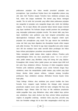 290
pelaksanaan perjanjian dan bukan masalah prosedural perjanjian atau
persengketaan. Agar pemeriksaan berjalan lancar dan menghasilkan putusan yang
adil, maka baik Pemohon maupun Termohon harus melakukan persiapan yang
baik, antara lain dengan membentuk Tim internal yang khusus menangani
masalah. Tim ini terdiri dari personalia yang terlibat dalam pelaksanaan perjanjian
dan mengetahui isi perjanjian serta mengetahui dengan jelas sebab dari timbulnya
sengketa. Tim ini dapat dibantu oleh penasehat hukum internal maupun eksternal
yang dapat membantu Tim berkaitan dengan masalah peraturan dan perundangan
yang menyangkut pelaksanaan perjanjian tersebut. Tim internal inilah yang harus
dapat memberikan suatu gambaran yang tepat mengenai permasalahan yang
dipersengketakan kehadapan arbiter. Selain harus menguasai seluruh aspek
perjanjian dan persengketaan yang terjadi Tim juga mencari dan memberikan
semua alat bukti yang dapat digunakan dan disampaikan kepada arbiter maupun
pada pihak lawannya. Tim internal ini juga dapat mengusulkan para pakar ataupun
saksi ahli dan mendapat kuasa untuk mewakili dalam persidangan dan bukan
hanya terbatas pada pimpinan perusahaan atau penasehat hukumnya.
Dalam menetapkan jumlah tuntutan dalam sengketa arbitrase, Pemohon perlu
mempertimbangkan bahwa atas dasar penyelesaian secara “win win solution”
maka jumlah tuntutan yang dikabulkan sering kali kurang dari yang diajukan.
Kemungkinan tidak tertutup bahwa jumlah putusan atas tuntutan dapat lebih kecil
dari pada biaya administrasi arbitrase. Karenanya di dalam mengajukan tuntutan
Pemohon perlu melakukan perhitungan secara cermat berkaitan dengan biaya
administrasi, antara lain memperhatikan jumlah tuntutan yang realistis yang dapat
kiranya diterima dalam putusan arbitrase, walaupun memang kewajiban
pembayaran biaya administrasi umumnya dibebankan bersama kepada kedua
belah pihak.
Tetapi lembaga Arbitrase akan membantu para pencari keadilan dan harus
berusaha keras mengatasi segala hambatan dan rintangan untuk mencapai
penyelesaian sengketa secara cepat, efektif dan tuntas sedangkan bila biaya yang
dikeluarkan ringan. Dimana dalam hal biaya ini bila melakukan penyelesaian
melalui pengadilan biaya yang dikeluarkan cukup mahal meliputi biaya perkara
atau administrasi, biaya untuk eksekusi dan biaya advokat bahkan penyelesaian
sengketa di pengadilan cenderung memakan waktu yang lama, prosedur yang
kaku dan formalistis sehingga hal ini akan tidak menguntungkan sekali bagi para
 