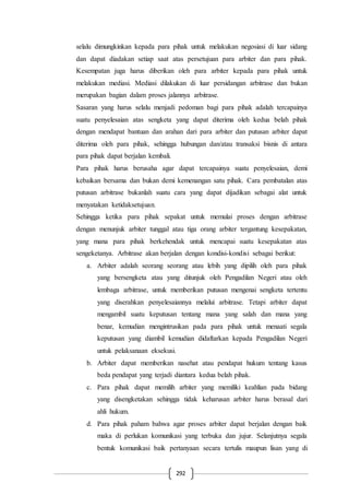 292
selalu dimungkinkan kepada para pihak untuk melakukan negosiasi di luar sidang
dan dapat diadakan setiap saat atas persetujuan para arbiter dan para pihak.
Kesempatan juga harus diberikan oleh para arbiter kepada para pihak untuk
melakukan mediasi. Mediasi dilakukan di luar persidangan arbitrase dan bukan
merupakan bagian dalam proses jalannya arbitrase.
Sasaran yang harus selalu menjadi pedoman bagi para pihak adalah tercapainya
suatu penyelesaian atas sengketa yang dapat diterima oleh kedua belah pihak
dengan mendapat bantuan dan arahan dari para arbiter dan putusan arbiter dapat
diterima oleh para pihak, sehingga hubungan dan/atau transaksi bisnis di antara
para pihak dapat berjalan kembali.
Para pihak harus berusaha agar dapat tercapainya suatu penyelesaian, demi
kebaikan bersama dan bukan demi kemenangan satu pihak. Cara pembatalan atas
putusan arbitrase bukanlah suatu cara yang dapat dijadikan sebagai alat untuk
menyatakan ketidaksetujuan.
Sehingga ketika para pihak sepakat untuk memulai proses dengan arbitrase
dengan menunjuk arbiter tunggal atau tiga orang arbiter tergantung kesepakatan,
yang mana para pihak berkehendak untuk mencapai suatu kesepakatan atas
sengeketanya. Arbitrase akan berjalan dengan kondisi-kondisi sebagai berikut:
a. Arbiter adalah seorang seorang atau lebih yang dipilih oleh para pihak
yang bersengketa atau yang ditunjuk oleh Pengadilan Negeri atau oleh
lembaga arbitrase, untuk memberikan putusan mengenai sengketa tertentu
yang diserahkan penyelesaiannya melalui arbitrase. Tetapi arbiter dapat
mengambil suatu keputusan tentang mana yang salah dan mana yang
benar, kemudian mengintrusikan pada para pihak untuk menaati segala
keputusan yang diambil kemudian didaftarkan kepada Pengadilan Negeri
untuk pelaksanaan eksekusi.
b. Arbiter dapat memberikan nasehat atau pendapat hukum tentang kasus
beda pendapat yang terjadi diantara kedua belah pihak.
c. Para pihak dapat memilih arbiter yang memiliki keahlian pada bidang
yang disengketakan sehingga tidak keharusan arbiter harus berasal dari
ahli hukum.
d. Para pihak paham bahwa agar proses arbiter dapat berjalan dengan baik
maka di perlukan komunikasi yang terbuka dan jujur. Selanjutnya segala
bentuk komunikasi baik pertanyaan secara tertulis maupun lisan yang di
 