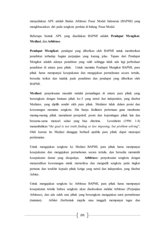 295
menyediakan APS adalah Badan Arbitrase Pasar Modal Indonesia (BAPMI) yang
mengkhususkan diri pada sengketa perdata di bidang Pasar Modal.
Beberapa bentuk APS yang disediakan BAPMI adalah Pendapat Mengikat,
Mediasi, dan Arbitrase.
Pendapat Mengikat: pendapat yang diberikan oleh BAPMI untuk memberikan
penafsiran terhadap bagian perjanjian yang kurang jelas. Tujuan dari Pendapat
Mengikat adalah adanya penafsiran yang valid sehingga tidak ada lagi perbedaan
penafsiran di antara para pihak. Untuk meminta Pendapat Mengikat BAPMI, para
pihak harus mempunyai kesepakatan dan mengajukan permohonan secara tertulis,
bersedia terikat dan tunduk pada penafsiran dan pendapat yang diberikan oleh
BAPMI.
Mediasi: penyelesaian masalah melalui perundingan di antara para pihak yang
bersengketa dengan bantuan pihak ke-3 yang netral dan independen, yang disebut
Mediator, yang dipilih sendiri oleh para pihak. Mediator tidak dalam posisi dan
kewenangan memutus sengketa. Dia hanya fasilitator pertemuan guna membantu
masing-masing pihak memahami perspektif, posisi dan kepentingan pihak lain dan
bersama-sama mencari solusi yang bisa diterima. Lovenheim (1996: 1.4)
menambahkan “the goal is not truth finding or law imposing, but problem solving”.
Oleh karena itu Mediasi dianggap berhasil apabila para pihak dapat mencapai
perdamaian.
Untuk mengajukan sengketa ke Mediasi BAPMI, para pihak harus mempunyai
kesepakatan dan mengajukan permohonan secara tertulis, dan bersedia mematuhi
kesepakatan damai yang dicapainya. Arbitrase: penyelesaian sengketa dengan
menyerahkan kewenangan untuk memeriksa dan mengadili sengketa pada tingkat
pertama dan terakhir kepada pihak ketiga yang netral dan independen, yang disebut
Arbiter.
Untuk mengajukan sengketa ke Arbitrase BAPMI, para pihak harus mempunyai
kesepakatan tertulis bahwa sengketa akan diselesaikan melalui Arbitrase (Perjanjian
Arbitrase), dan ada salah satu pihak yang bersengketa mengajukan surat permohonan
(tuntutan). Arbiter (berbentuk majelis atau tunggal) mempunyai tugas dan
 