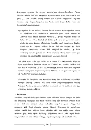 296
kewenangan memeriksa dan memutus sengketa yang diajukan kepadanya. Putusan
Arbitrase bersifat final serta mempunyai kekuatan hukum tetap dan mengikat para
pihak (UU No. 30/1999 tentang Arbitrase dan Alternatif Penyelesaian Sengketa).
Arbitrase mirip dengan Pengadilan, dan Arbiter mirip dengan Hakim, tetapi ada
beberapa perbedaan mendasar:
(1) Pengadilan bersifat terbuka, Arbitrase bersifat tertutup; (2) mengajukan tuntutan
ke Pengadilan tidak membutuhkan persetujuan pihak lawan, tuntutan ke
Arbitrase harus didasari Perjanjian Arbitrase; (3) proses Pengadilan formal dan
kaku, Arbitrase lebih fleksibel; (4) Hakim pada umumnya generalist, Arbiter
dipilih atas dasar keahlian; (5) putusan Pengadilan masih bisa diajukan banding,
kasasi dan PK, putusan Arbitrase bersifat final dan mengikat; (6) Hakim
mengenal yurisprudensi, Arbiter tidak mengenal hal tersebut; (7) Hakim
cenderung memutus perkara atas dasar ketentuan hukum, Arbiter dapat pula
memutus atas dasar keadilan dan kepatutan (ex aequo et bono).
Para pihak tidak perlu ragu memilih APS karena APS mendapatkan pengakuan
dalam sistem hukum Indonesia, antara lain: Keppres No. 34/1981 (ratifikasi atas
New York Convention); UU No. 4/2004 tentang Kekuasaan Kehakiman yang tidak
menutup kemungkinan penyelesaian perkara dilakukan di luar peradilan negara; dan
UU No. 30/1999 yang telah disebutkan.
Di samping itu, pengadilan dan Mahkamah Agung juga telah banyak memberikan
dukungan terhadap Arbitrase, baik dalam bentuk penguatan/pengakuan terhadap
Perjanjian Arbitrase, penegasan terhadap kompetensi absolut Arbitrase, dan juga
pelaksanaan putusan Arbitrase.
I. Kesimpulan
Penyerahan sengketa melalui jalur arbitrase dapat dilakukan apabila terdapat dua pihak
atau lebih yang bersengketa atas dasar perjanjian yang telah disepakati. Putusan dalam
arbitrase final dan mengikat antara pihak-pihak yang bersengketa sehingga hasil
putusannya tidak dapat dibanding ataupun dikasasi. Belakangan ini peneyelesaian
sengketa melalui jalur arbitrase kerap dilakukan oleh para pelaku usaha sebagai
alternative yang lebih dipilih ketimbang penyelesaian melalui jalur litigasi karena
mengutamakan win-win solution. Sehingga dapat menguntungkan kedua belah pihak.
 