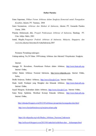 297
Daftar Pustaka
Eman Suparman, Pilihan Forum Arbitrase dalam Sengketa Komersial untuk Penegaakan
Keadilan, Jakarta: PT. Tatanusa, 2004
Gatot Soemartono, Arbitrase dan Mediasi di Indonesia, Jakarta: PT. Gramedia Pustaka
Utama, 2006
Priyatna Abdurrasyid, dkk, Prospek Pelaksanaan Arbitrase di Indonesia, Bandung: PT.
Citra Aditya Bakti, 2001
Ismail, Maqdir, Pengantar Praktek Arbitrase di Indonesia, Malaysia, Singapura, dan
Australia,Jakarta,UniversitasAl-AzharIndonesia,2007
Peraturan Perundang-undangan:
Undang-undang No.30 Tahun 1999 tentang Arbitrase dan Alternatif Penyelesaian Sengketa.
Internet:
Anangga W. Roosdiono, Pemeriksaan Perkara dalam Arbitrase, http://www.bani-arb.org,
Internet Online,
Arbiter Badan Arbitrase Nasional Indonesia, http://www.wikipedia.com, Internet Online,
Sabtu,
Dodik Setiawan, Definisi Arbitrase, http://www.Google.Com, Internet Online,
Huala Adolf, Pendapat yang Mengikat dan Klausula Arbitrase, http://www.bani-arb.org,
Internet Online,
Suyud Margono, Kelemahan dalam Arbitrase, http://www.Google.Com, Internet Online,
Sutan Remy Sjahdeini, Membuat Konsep Klausula Arbitrase, http://www.bani-arb.org,
Internet Online,
http://mhunja.blogspot.com/2012/03/arbitrase-pengertian-keunggulan-dan.html
http://www.baniarbitration.org/ina/procedures.php
https://id.wikipedia.org/wiki/Badan_Arbitrase_Nasional_Indonesia
http://arifsuyo4.blogspot.com/2013/04/makalah-kelebihan-dan- kekurangan.html
 
