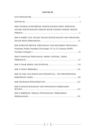 2
DAFTAR ISI
KATA PENGANTAR……………………………………………………………………1
DAFTAR ISI……………………………………………………………………………...2
BAB I SEJARAH & PENGERTIAN HUKUM DAGANG SERTA HUBUNGAN
ANTARA HUKUM DAGANG DENGAN KITAB UNDANG-UNDANG HUKUM
PERDATA………………………………………………………………………………..3
BAB II SUBJEK ATAU PELAKU DALAM HUKUM DAGANG DAN PERANTARA
DALAM DUNIA PERUSAHAAN……………………………………………………..15
BAB III BENTUK-BENTUK PERUSAHAAN DAN KEWAJIBAN PENGUSAHA (
Persekutuan Perdata, Perusahaan Perseorangan, PT, Fa, CV, Koperasi, BUMN,
Perusahaan Kelompok )…………………………………………………………………36
BAB IV MASALAH PERUSAHAAN MODAL VENTURA, LISING,
PERBANKAN…………………………………………………………………………..67
BAB V PASAR MODAL DAN INVESTASI…………………………………………110
BAB VI SURAT BERHARGA………………………………………………………..159
BAB VII HAK ATAS KEKAYAAN INTELEKTUAL, ANTI MONOPOLI DAN
PERSAINGAN USAHA……………………………………………………….............182
BAB VIII HUKUM PENGANGKUTAN……………………………………………..223
BAB IX HUKUM KEPAILITAN DAN PENUNDAAN PEMBAYARAN
HUTANG………………………………………………………………………………251
BAB X ARBITRASE SEBAGAI PENYELESAIAN PERSELISIHAN
PERDAGANGAN……………………………………………………………………..278
 