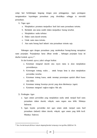 29
setiap hari berhubungan langsung dengan para pelanggannya. Agen perniagaan
mengutamakan kepentingan perusahaan yang diwakilinya sehingga ia mewakili
perusahaan.
1) Tugas agen
a. Menjalankan perantara menjualkan hasil dari suatu perusahaan tertentu.
b. Bertindak atas nama sendiri dalam menjualkan barang tersebut.
c. Menjalankan usaha terbatas:
d. Dalam suatu daerah tertentu.
e. Untuk suatu masa tertentu.
f. Atas suatu barang hasil industri atau perusahaan tertentu saja.
Hubungan agen dengan perusahaan yang memberikan barang-barang merupakan
suatu perjanjian. Perjanjiannya harus dibuat tertulis , hubungan perjanjian kerja ini
disebut kontrak agency17.
Isi dari kontrak agency yakni sebagai berikut:
a. Ketentuan mengenal daerah atau rayon mana ia akan menjalankan
perwakilannya.
b. Keterangan tentang waktu , untuk berapa lama ia akan menjalankan
perwakilan tersebut.
c. Ketentuan tentang kuasa, untuk menutup persetujuan apakah diberi kuasa
atau tidak.
d. Ketentuan tentang besarnya provisi yang akan diterimanya (agen).
e. Ketentuan mengenal ongkos-ongkos bila ada.
2) Pembagian Agen
a. Agen umum: perwakilan yang menjalankan usaha untuk menjual hasil suatu
perusahaan dalam daerah, wilayah, suatu negara atau lebih. Mislanya
Indonesia.
b. Agen kepala: perwakilan dari agen umum untuk menjual suatu hasil
perusahaan (industri) dalam daerah, wilayah, agen umum yang lebih kecil.
Misalnya Sulawesi.
17 Dra. Farida hasyim,M.Hum. hukum dagang (bandar lampung: sinar grafika,2009) hal.76.
 