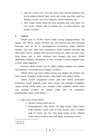 30
c. Agen sub: sebagai wakil daeri agen kepala untuk mewakili menjualkan suatu
hasil perusahaan (industri) dalam daerah agen kepala yang lebih sempit lagi.
Misalanya Provinsi Jawa Imur, Kabupaten, atau kota madyanya saja.
d. Agen sebagai cabang: cabang dari suatu peusahaan pada suatu daerah atau
kota tertentu. Mislanya BRI di berbagai kota di seluruh Indonesia yang
pusatnya di Jakarta.
b. Makelar
Menurut pasal 62 KUHD, makelar adalah seorang pedagang-perantara yang
diangkat oleh Gubernur Jendral (Presiden) atau oleh pembesar yang telah dinyatakan
berwenang untuk hal itu. Ia menyelenggarakan perusahaannya dengan melakukan
pekerjaan yang diatur dalam pasal perusahaannya dengan melakukan pekerjaan yang
diatur dalam pasal 64, mendapat upah atau provisi tertentu atas amanat dan nama orang-
orang dengan siapa ia tidak mempunyai suatu hubungan yang tetap. Sebelum
diperbolehkan melakukan pekerjaannya, ia harus bersumpah di depan pengadilan negeri
di sekitar tempat tinggalanya.18
Pekerjaan makelar menurut pasal 64 adalah melakukan penjualan dan pembelian
bagi majikannya akan barang-barang dagangan dan lainnya.
Makelar disebut juga broker adalah perantara yang diangkat oleh pembesar yang
bebas. Ia harus mengangkat sumpah dahulum, maka barulah boleh menjadi makelar.
Adapun prosedur pengangkatan makelar yakni calon makelar memasukkan
permohonnya kepada pengadilan negeri, dalam suratnya telah diterangkan keinginannya
menjadi seorang makelar dalam suatu perniagaa. Dalam sumpahnya makelar berjani
akan memenuhi kewajiban dan tugasnya dengan setia serta menggunakan
pengetahuannya dengan sebaik-baiknya.19
1) Tugas pokok seorang makelar
a. Memberi perantara dalam jual beli.
b. Menyelenggarakan lelang terbuka dan lelang tertutup. Lelang terbuka
adalah penjualan kepada umum di muka pegawai yang di wajibkan
untuk itu (notaris/ juru sita). Pada lelang tertutup tawaran dilakukan
dengan rahasia. Menaksir untuk bank hipotik dan maskapai asuransi.
18 Ibid.Hal 77.
19 Ibid,hal 79.
 
