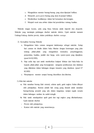 31
c. Mengadakan monster barang-barang yang akan diperjual belikan.
d. Menyortir party-party barang yang akan di perjual belikan.
e. Memberikan keahliannya dalam hal kerusakan dan kerugian.
f. Menjadi wasit atau arbiter dalam hal perselisihan tentang kualitas.
Makelar tangan kesatu, yaitu yang biasa bekerja untuk importir dan eksportir.
Makelar yang memimpin pelelangan disebut makelar direksi. Upah makelar menurut
Undang-Undang disebut provisi, dalam praktiknya disebut coutage.
2) Kewajiban Seorang Makelar
a. Mengadakan buku catatan mengenai tindakannya sebagai makelar. Setiap
hari catatan ini disalin dalam buku hharian dengan keterangan yang jelas
tentang pihak-pihak yang mengadakan teransaksi, penyelenggaraan,
penyerahan, kualitas, jumlah dan harga, serta syarat-syarat yang dijanjikan.
(pasal 66 KUHD).
b. Siap sedia tiap saat untuk memberikan kutipan/ ikhtisar dari buku-buku itu
kepada pihak-pihak yang bersangkutan mengenai pembicaraan dan tindakan
yang dilakukan dalam hubungan dengan transaksi yang diadakan. (pasal 67
KUHD)
c. Menyimpann monster sampai barang diserahkan dan diterima.
3.) Hak-hak makelar
a. Hak menahan barang (hak retensi), selama upah, ganti ongkos belum dibayar
oleh prinsipalnya. Retensi adalah hak orang jyang disuruh untuk menahan
barang-barang pesuruh yang ada dalam tangannya, sampai segala sesuatu
dalam hubungan suruhan itu sudah tertagih.
b. Hak untuk mendapatkan upah ganti dan rugi ongkos yang dikeluarkannya.
Upah makelar disebut:
- Provisi oleh prinsipalnya.
- Kurtasi oleh makelar yang menerimanya.
 