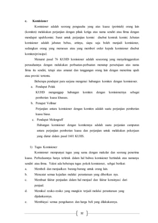 32
c. Komisioner
Komisioner adalah seorang pengusaha yang atas kuasa (perintah) orang lain
(komiten) melakukan perjanjian dengan pihak ketiga atas nama sendiri atau firma dengan
mendapat upah/komisi. Surat untuk perjanjian komisi disebut kontrak komisi. Jabatan
komisioner adalah jabatan bebas, artinya, siapa saja boleh menjadi komisioner,
sedangkan orang yang memesan atau yang memberi order kepala komisioner disebut
komiten/prinsipal.
Menurut pasal 76 KUHD komisioner adalah seseorang yang menyelenggarakan
perusahannya dengan melakukan perbuatan-perbuatan menutup persetujuan atas nama
firma itu sendiri, tetapi atas amanat dan tanggungan orang lain dengan menerima upah
atau provisi tertentu.
Beberapa pendapat para sarjana mengenai hubungan komiten dengan komisioner.
a. Pendapat Polak
KUHD menganggap hubungan komiten dengan komisionernya sebagai
pemberian kuasa khususs.
b. Penapat Vollmar
Perjanjian antara komisioner dengan komiten adalah suatu perjanjian pemberian
kuasa biasa.
c. Pendapat Molengraff
Hubungan komisioner dengan komitennya adalah suatu perjanian campuran
antara perjanjian pemberian kuasa dan perjanjian untuk melakukan pekerjaan
yang diatur dalam pasal 1601 KUHS.
1) Tugas Komisioner
Komisioner mempunyai tugas yang sama dengan makelar dan seorang penerima
kuasa. Perbedaannya hanya terletak dalam hal bahwa komisioner bertindak atas namanya
sendiri atau firma. Yakni ada beberapa tugas pokok komisioner, sebgai berikut:
a. Membeli dan menjualkan barang-barang untuk orang lain.
b. Mencatat semua kejadian melalui perantaraan yang diberikan nya.
c. Membuat faktur penjualan dalam hal menjual dan faktur konsinyasi dari
penjual.
d. Memikul resiko-resiko yang mungkin terjadi melalui perantaraan yang
dijalankannya.
e. Membiayai semua pengeluaran dan harga beli yang dilakukannya.
 