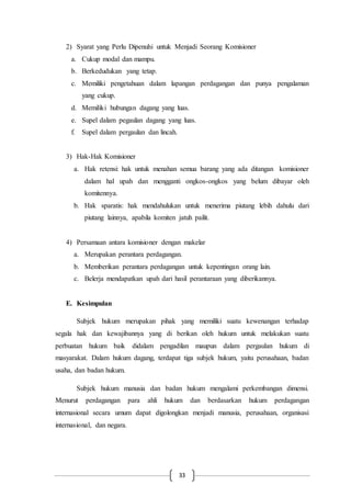 33
2) Syarat yang Perlu Dipenuhi untuk Menjadi Seorang Komisioner
a. Cukup modal dan mampu.
b. Berkedudukan yang tetap.
c. Memiliki pengetahuan dalam lapangan perdagangan dan punya pengalaman
yang cukup.
d. Memiliki hubungan dagang yang luas.
e. Supel dalam pegaulan dagang yang luas.
f. Supel dalam pergaulan dan lincah.
3) Hak-Hak Komisioner
a. Hak retensi: hak untuk menahan semua barang yang ada ditangan komisioner
dalam hal upah dan mengganti ongkos-ongkos yang belum dibayar oleh
komitennya.
b. Hak sparatis: hak mendahulukan untuk menerima piutang lebih dahulu dari
piutang lainnya, apabila komiten jatuh pailit.
4) Persamaan antara komisioner dengan makelar
a. Merupakan perantara perdagangan.
b. Memberikan perantara perdagangan untuk kepentingan orang lain.
c. Belerja mendapatkan upah dari hasil perantaraan yang diberikannya.
E. Kesimpulan
Subjek hukum merupakan pihak yang memiliki suatu kewenangan terhadap
segala hak dan kewajibannya yang di berikan oleh hukum untuk melakukan suatu
perbuatan hukum baik didalam pengadilan maupun dalam pergaulan hukum di
masyarakat. Dalam hukum dagang, terdapat tiga subjek hukum, yaitu perusahaan, badan
usaha, dan badan hukum.
Subjek hukum manusia dan badan hukum mengalami perkembangan dimensi.
Menurut perdagangan para ahli hukum dan berdasarkan hukum perdagangan
internasional secara umum dapat digolongkan menjadi manusia, perusahaan, organisasi
internasional, dan negara.
 