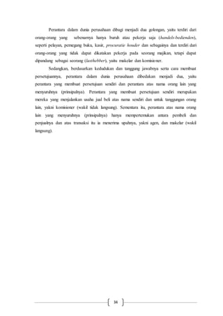 34
Perantara dalam dunia perusahaan dibagi menjadi dua golongan, yaitu terdiri dari
orang-orang yang sebenarnya hanya buruh atau pekerja saja (handels-bedienden),
seperti pelayan, pemegang buku, kasir, procuratie houder dan sebagainya dan terdiri dari
orang-orang yang tidak dapat dikatakan pekerja pada seorang majikan, tetapi dapat
dipandang sebagai seorang (lasthebber), yaitu makelar dan komisioner.
Sedangkan, berdasarkan kedudukan dan tanggung jawabnya serta cara membuat
persetujuannya, perantara dalam dunia perusahaan dibedakan menjadi dua, yaitu
perantara yang membuat persetujuan sendiri dan perantara atas nama orang lain yang
menyuruhnya (prinsipalnya). Perantara yang membuat persetujuan sendiri merupakan
mereka yang menjalankan usaha jual beli atas nama sendiri dan untuk tanggungan orang
lain, yakni komisioner (wakil tidak langsung). Sementara itu, perantara atas nama orang
lain yang menyuruhnya (prinsipalnya) hanya mempertemukan antara pembeli dan
penjualnya dan atas transaksi itu ia menerima upahnya, yakni agen, dan makelar (wakil
langsung).
 