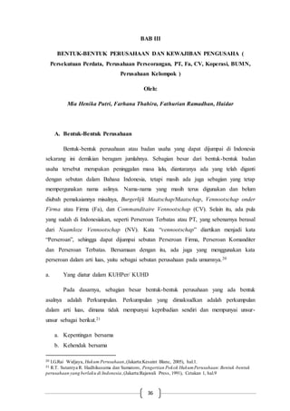 36
BAB III
BENTUK-BENTUK PERUSAHAAN DAN KEWAJIBAN PENGUSAHA (
Persekutuan Perdata, Perusahaan Perseorangan, PT, Fa, CV, Koperasi, BUMN,
Perusahaan Kelompok )
Oleh:
Mia Henika Putri, Farhana Thahira, Fathurian Ramadhan, Haidar
A. Bentuk-Bentuk Perusahaan
Bentuk-bentuk perusahaan atau badan usaha yang dapat dijumpai di Indonesia
sekarang ini demikian beragam jumlahnya. Sebagian besar dari bentuk-bentuk badan
usaha tersebut merupakan peninggalan masa lalu, diantaranya ada yang telah diganti
dengan sebutan dalam Bahasa Indonesia, tetapi masih ada juga sebagian yang tetap
mempergunakan nama aslinya. Nama-nama yang masih terus digunakan dan belum
diubah pemakaiannya misalnya, Burgerlijk Maatschap/Maatschap, Vennootschap onder
Firma atau Firma (Fa), dan Commanditaire Vennootschap (CV). Selain itu, ada pula
yang sudah di Indonesiakan, seperti Perseroan Terbatas atau PT, yang sebenarnya berasal
dari Naamloze Vennootschap (NV). Kata “vennootschap” diartikan menjadi kata
“Perseroan”, sehingga dapat dijumpai sebutan Perseroan Firma, Perseroan Komanditer
dan Perseroan Terbatas. Bersamaan dengan itu, ada juga yang menggunakan kata
perseroan dalam arti luas, yaitu sebagai sebutan perusahaan pada umumnya.20
a. Yang diatur dalam KUHPer/ KUHD
Pada dasarnya, sebagian besar bentuk-bentuk perusahaan yang ada bentuk
asalnya adalah Perkumpulan. Perkumpulan yang dimaksudkan adalah perkumpulan
dalam arti luas, dimana tidak mempunyai kepribadian sendiri dan mempunyai unsur-
unsur sebagai berikut.21
a. Kepentingan bersama
b. Kehendak bersama
20 I.G.Rai Widjaya, Hukum Perusahaan,(Jakarta:Kesaint Blanc, 2005), hal.1.
21 R.T. Sutantya R. Hadhikusuma dan Sumatoro, Pengertian Pokok HukumPerusahaan:Bentuk -bentuk
perusahaan yang berlaku di Indonesia,(Jakarta:Rajawali Press, 1991), Cetakan 1, hal.9
 