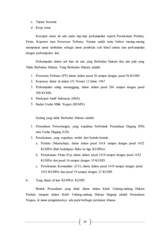 37
c. Tujuan bersama
d. Kerja sama
Keempat unsur ini ada pada tiap-tiap perkumpulan seperti Persekutuan Perdata,
Firma, Koperasi atau Perseroan Terbatas. Namun sudah tentu bahwa masing-masing
mempunyai unsur tambahan sebagai unsur pembeda (ciri khas) antara satu perkumpulan
dengan perkumpulan lain.
Perkumpulan dalam arti luas ini ada yang Berbadan Hukum dan ada pula yang
Tidak Berbadan Hukum. Yang Berbadan Hukum adalah:
1. Perseroan Terbatas (PT) diatur dalam pasal 36 sampai dengan pasal 56 KUHD
2. Koperasi, diatur di dalam UU Nomor 12 tahun 1967
3. Perkumpulan saling menanggung, diatur dalam pasal 286 sampai dengan pasal
308 KUHD.
4. Maskapai Andil Indonesia (IMA)
5. Badan Usaha Milik Negara (BUMN)
Sedang yang tidak Berbadan Hukum adalah:
1. Perusahaan Perseorangan, yang wujudnya berbentuk Perusahaan Dagang (PD)
atau Usaha Dagang (UD)
2. Persekutuan, yang wujudnya terdiri dari bentuk-bentuk:
a. Perdata (Maatschap), diatur dalam pasal 1618 sampai dengan pasal 1652
KUHPer (Bab kedelapan Buku ke tiga KUHPer)
b. Persekutuan Firma (Fa), diatur dalam pasal 1618 sampai dengan pasal 1652
KUHPer dan pasal 16 sampai dengan 35 KUHD.
c. Persekutuan Komanditer (CV), diatur dalam pasal 1618 sampai dengan pasal
1652 KUHPer dan pasal 19 sampai dengan 21 KUHD
b. Yang diatur di luar KUHPer/ KUHD
Bentuk Perusahaan yang tidak diatur dalam Kitab Undang-undang Hukum
Perdata maupun dalam Kitab Undang-undang Hukum Dagang adalah Perusahaan
Negara, di mana pengaturannya ada pada berbagai peraturan khusus.
 
