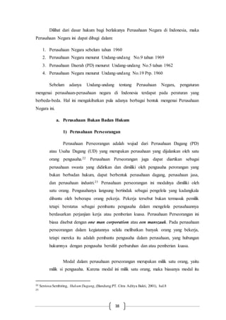 38
Dilihat dari dasar hukum bagi berlakunya Perusahaan Negara di Indonesia, maka
Perusahaan Negara ini dapat dibagi dalam:
1. Perusahaan Negara sebelum tahun 1960
2. Perusahaan Negara menurut Undang-undang No.9 tahun 1969
3. Perusahaan Daerah (PD) menurut Undang-undang No.5 tahun 1962
4. Perusahaan Negara menurut Undang-undang No.19 Prp. 1960
Sebelum adanya Undang-undang tentang Perusahaan Negara, pengaturan
mengenai perusahaan-perusahaan negara di Indonesia terdapat pada peraturan yang
berbeda-beda. Hal ini mengakibatkan pula adanya berbagai bentuk mengenai Perusahaan
Negara ini.
a. Perusahaan Bukan Badan Hukum
1) Perusahaan Perseorangan
Perusahaan Perseorangan adalah wujud dari Perusahaan Dagang (PD)
atau Usaha Dagang (UD) yang merupakan perusahaan yang dijalankan oleh satu
orang pengusaha.22 Perusahaan Perseorangan juga dapat diartikan sebagai
perusahaan swasta yang didirikan dan dimiliki oleh pengusaha perorangan yang
bukan berbadan hukum, dapat berbentuk perusahaan dagang, perusahaan jasa,
dan perusahaan industri.23 Perusahaan perseorangan ini modalnya dimiliki oleh
satu orang. Pengusahanya langsung bertindak sebagai pengelola yang kadangkala
dibantu oleh beberapa orang pekerja. Pekerja tersebut bukan termasuk pemilik
tetapi berstatus sebagai pembantu pengusaha dalam mengelola perusahaannya
berdasarkan perjanjian kerja atau pemberian kuasa. Perusahaan Perseorangan ini
biasa disebut dengan one man corporation atau een manszaak. Pada perusahaan
perseorangan dalam kegiatannya selalu melibatkan banyak orang yang bekerja,
tetapi mereka itu adalah pembantu pengusaha dalam perusahaan, yang hubungan
hukumnya dengan pengusaha bersifat perburuhan dan atau pemberian kuasa.
Modal dalam perusahaan perseorangan merupakan milik satu orang, yaitu
milik si pengusaha. Karena modal ini milik satu orang, maka biasanya modal itu
22 Sentosa Sembiring, Hukum Dagang, (Bandung:PT. Citra Aditya Bakti, 2001), hal.8
23
 