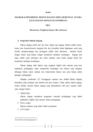 3
BAB I
SEJARAH & PENGERTIAN HUKUM DAGANG SERTA HUBUNGAN ANTARA
K.U.H. DAGANG DENGAN K.U.H PERDATA
Oleh :
Khoirunisa, Nurfajrina Sastiya, Mia Arlitawati
A. Pengertian Hukum Dagang
Hukum dagang terdiri dari dua kata: hukum dan dagang. Hukum adalah aturan-
aturan atau batasan-batasan mengenai hak dan kewajiban dalam lingkungan sosial yang
bersifat memaksa.dagang atau perniagaan adalah suatu pekerjaan menukar benda
dengan benda yang lainnya dengan bermaksud mendapat keuntungan. Dagang atau
niaga adalah suatu pekerjaan dan usaha menukar suatu benda dengan benda lain
bermaksud mendapat keuntungan.
Hukum dagang ialah hukum yang mengatur tingkah laku manusia yang turut
melakukan perdagangan untuk memperoleh keuntungan atau hukum yang mengatur
hubungan hukum antara manusia dan badan-badan hukum satu sama lainnya dalam
lapangan perdagangan1
Mungkin pembentuk UU beranggapan rumusan atau definifi Hukum Dagang
diserahkan pada pendapat atau Doktrin dari para Sarjana. Untuk makna hukum dagang,
berikut dikutip rumusan hukum dagang yang dikemukakan oleh para sarajana (ahli),
yaitu sebagai berikut :
1. Ahmad ihsan
Hukum dagang merupakan pengaturan rmasalah perdagangan yang timbul
diakibatkan tingkah laku manusia dalam perdagangan.
2. Purwo sucipto
Hukum perikatan yang timbul dalam perusahaan.
3. CST. Kansil
1Zainal Asikin, hukumdagang,hal.1
 