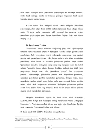 39
tidak besar. Sebagian besar perusahaan perseorangan ini modalnya termasuk
modal kecil, sehingga mereka ini termasuk golongan pengusahan kecil seperti
toko atau industri rumah tangga.
KUHD sendiri tidak mengatur secara khusus mengenai perusahaan
perseorangan, akan tetapi dalam praktik (hukum kebiasaan) diakui sebagai pelaku
usaha. Di dunia usaha, masyarakat telah mengenal dan menerima bentuk
perusahaan perseorangan yang disebut Perusahaan Dagang (PD) atau Usaha
Dagang (UD).
2) Persekutuan Perdata
“Persekutuan” artinya persatuan orang-orang yang sama kepentingannya
terhadap suatu perusahaan tertentu.24 Sedangkan “Sekutu” artinya peserta dalam
persekutuan. Jadi, persekutuan berarti perkumpulan orang-orang yang menjadi
peserta pada perusahaan tertentu. Jika badan usaha tersebut tidak menjalankan
perusahaan, maka badan itu bukanlah persekutuan perdata, tetapi disebut
“perserikatan perdata”. Sedangkan orang-orang yang mengurus badan itu disebut
sebagai “anggota”, bukan sekutu. Dengan demikian, terdapat dua istilah yang
pengertiannya hampir sama, yaitu “perserikatan perdata” dan “persekutuan
perdata”. Perbedaannya, perserikatan perdata tidak menjalankan perusahaan,
sedangkan persekutuan perdata menjalankan perusahaan. Dengan begitu, maka
perserikatan perdata adalah suatu badan usaha yang termasuk hukum perdata
umum, sebab tidak menjalankan perusahaan. Sedangkan persekutuan perdata
adalah suatu badan usaha yang termasuk dalam hukum perdata khusus (hukum
dagang) sebab menjalankan perusahaan.
Mengenai Persekutuan Perdata ini diatur dalam pasal 1618-1652
KUHPer, Buku Ketiga, Bab Kedelapan, tentang Perserikatan Perdata ( Burgelijke
Maatschap ). Persekutuan perdata ini ada dua jenis, yaitu: Persekutuan Perdata
Jenis Umum dan Persekutuan Perdata Jenis Khusus.
Di dalam pasal 1618 KUHPer dirumuskan sebagai berikut:
24 H.M.N. Purwosutjipto, Pengertian Pokok HukumDagang (Bentuk -bentuk Perusahaan), (Jakarta:
Penerbit Djambatan, 1982), Cetakan ke 2, hal. 16
 