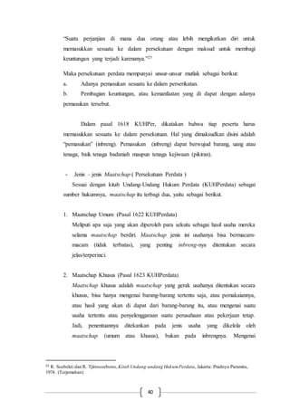 40
“Suatu perjanjian di mana dua orang atau lebih mengikatkan diri untuk
memasukkan sesuatu ke dalam persekutuan dengan maksud untuk membagi
keuntungan yang terjadi karenanya.”25
Maka persekutuan perdata mempunyai unsur-unsur mutlak sebagai berikut:
a. Adanya pemasukan sesuatu ke dalam perserikatan.
b. Pembagian keuntungan, atau kemanfaatan yang di dapat dengan adanya
pemasukan tersebut.
Dalam pasal 1618 KUHPer, dikatakan bahwa tiap peserta harus
memasukkan sesuatu ke dalam persekutuan. Hal yang dimaksudkan disini adalah
“pemasukan” (inbreng). Pemasukan (inbreng) dapat berwujud barang, uang atau
tenaga, baik tenaga badaniah maupun tenaga kejiwaan (pikiran).
- Jenis – jenis Maatschap ( Persekutuan Perdata )
Sesuai dengan kitab Undang-Undang Hukum Perdata (KUHPerdata) sebagai
sumber hukumnya, maatschap itu terbagi dua, yaitu sebagai berikut.
1. Maatschap Umum (Pasal 1622 KUHPerdata)
Meliputi apa saja yang akan diperoleh para sekutu sebagai hasil usaha mereka
selama maatschap berdiri. Maatschap jenis ini usahanya bisa bermacam-
macam (tidak terbatas), yang penting inbreng-nya ditentukan secara
jelas/terperinci.
2. Maatschap Khusus (Pasal 1623 KUHPerdata)
Maatschap khusus adalah maatschap yang gerak usahanya ditentukan secara
khusus, bisa hanya mengenai barang-barang tertentu saja, atau pemakaiannya,
atau hasil yang akan di dapat dari barang-barang itu, atau mengenai suatu
usaha tertentu atau penyelenggaraan suatu perusahaan atau pekerjaan tetap.
Jadi, penentuannya ditekankan pada jenis usaha yang dikelola oleh
maatschap (umum atau khusus), bukan pada inbrengnya. Mengenai
25 R. Soebekti dan R. Tjitrosoebono, Kitab Undang-undang HukumPerdata, Jakarta: Pradnya Paramita,
1974. (Terjemahan)
 