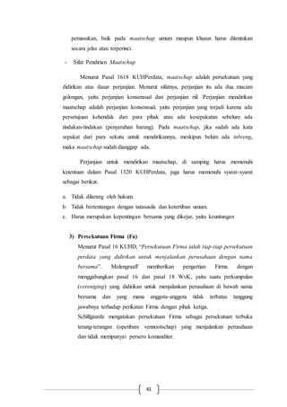 41
pemasukan, baik pada maatschap umum maupun khusus harus ditentukan
secara jelas atau terperinci.
- Sifat Pendirian Maatschap
Menurut Pasal 1618 KUHPerdata, maatschap adalah persekutuan yang
didirikan atas dasar perjanjian. Menurut sifatnya, perjanjian itu ada dua macam
golongan, yaitu perjanjian konsensual dan perjanjian riil. Perjanjian mendirikan
maatschap adalah perjanjian konsensual, yaitu perjanjian yang terjadi karena ada
persetujuan kehendak dari para pihak atau ada kesepakatan sebelum ada
tindakan-tindakan (penyerahan barang). Pada maatschap, jika sudah ada kata
sepakat dari para sekutu untuk mendirikannya, meskipun belum ada inbreng,
maka maatschap sudah dianggap ada.
Perjanjian untuk mendirikan maatschap, di samping harus memenuhi
ketentuan dalam Pasal 1320 KUHPerdata, juga harus memenuhi syarat-syarat
sebagai berikut.
a. Tidak dilarang oleh hukum.
b. Tidak bertentangan dengan tatasusila dan ketertiban umum.
c. Harus merupakan kepentingan bersama yang dikejar, yaitu keuntungan
3) Persekutuan Firma (Fa)
Menurut Pasal 16 KUHD, “Persekutuan Firma ialah tiap-tiap persekutuan
perdata yang didirikan untuk menjalankan perusahaan dengan nama
bersama”. Molengraaff memberikan pengertian Firma dengan
menggabungkan pasal 16 dan pasal 18 WvK, yaitu suatu perkumpulan
(vereniging) yang didirikan untuk menjalankan perusahaan di bawah nama
bersama dan yang mana anggota-anggota tidak terbatas tanggung
jawabnya terhadap perikatan Firma dengan pihak ketiga.
Schilfgaarde mengatakan persekutuan Firma sebagai persekutuan terbuka
terang-terangan (openbare vennootschap) yang menjalankan perusahaan
dan tidak mempunyai persero komanditer.
 
